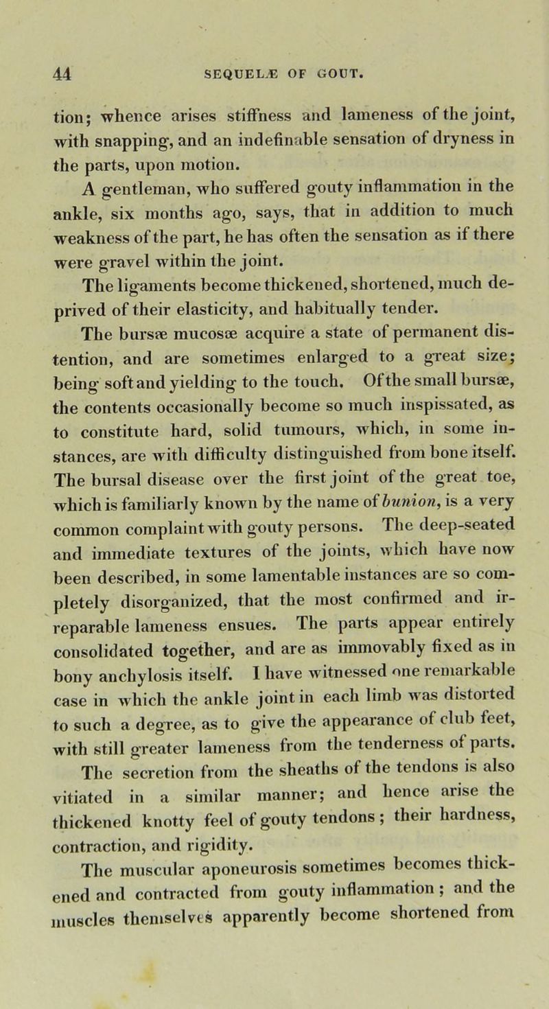 tion; whence arises stiffness and lameness of the joint, with snapping, and an indefinable sensation of dryness in the parts, upon motion. A gentleman, who suffered gouty inflammation in the ankle, six months ago, says, that in addition to much weakness of the part, he has often the sensation as if there were g'ravel within the joint. The ligaments become thickened, shortened, much de- prived of their elasticity, and habitually tender. The bursae mucosoe acquire a state of permanent dis- tention, and are sometimes enlarged to a great size; being soft and yielding to the touch. Of the small bursae, the contents occasionally become so much inspissated, as to constitute hard, solid tumours, which, in some in- stances, are with difficidty distinguished from bone itself. The bursal disease over the first joint of the great toe, which is familiarly known by the name of bunion, is a very common complaint with gouty persons. The deep-seated and immediate textures of the joints, which have now been described, in some lamentable instances are so com- pletely disorganized, that the most confirmed and ir- reparable lameness ensues. The parts appear entirely consolidated together, and are as immovably fixed as in bony anchylosis itself. 1 have witnessed one lemaikable case in which the ankle joint in each limb M as distoited to such a degree, as to give the appearance of club feet, with still greater lameness from the tenderness of paits. The secretion from the sheaths of the tendons is also vitiated in a similar manner; and hence arise the thickened knotty feel of gouty tendons ; their hardness, contraction, and rigidity. The muscular aponeurosis sometimes becomes thick- ened and contracted from gouty inflammation; and the muscles themselves apparently become shortened from
