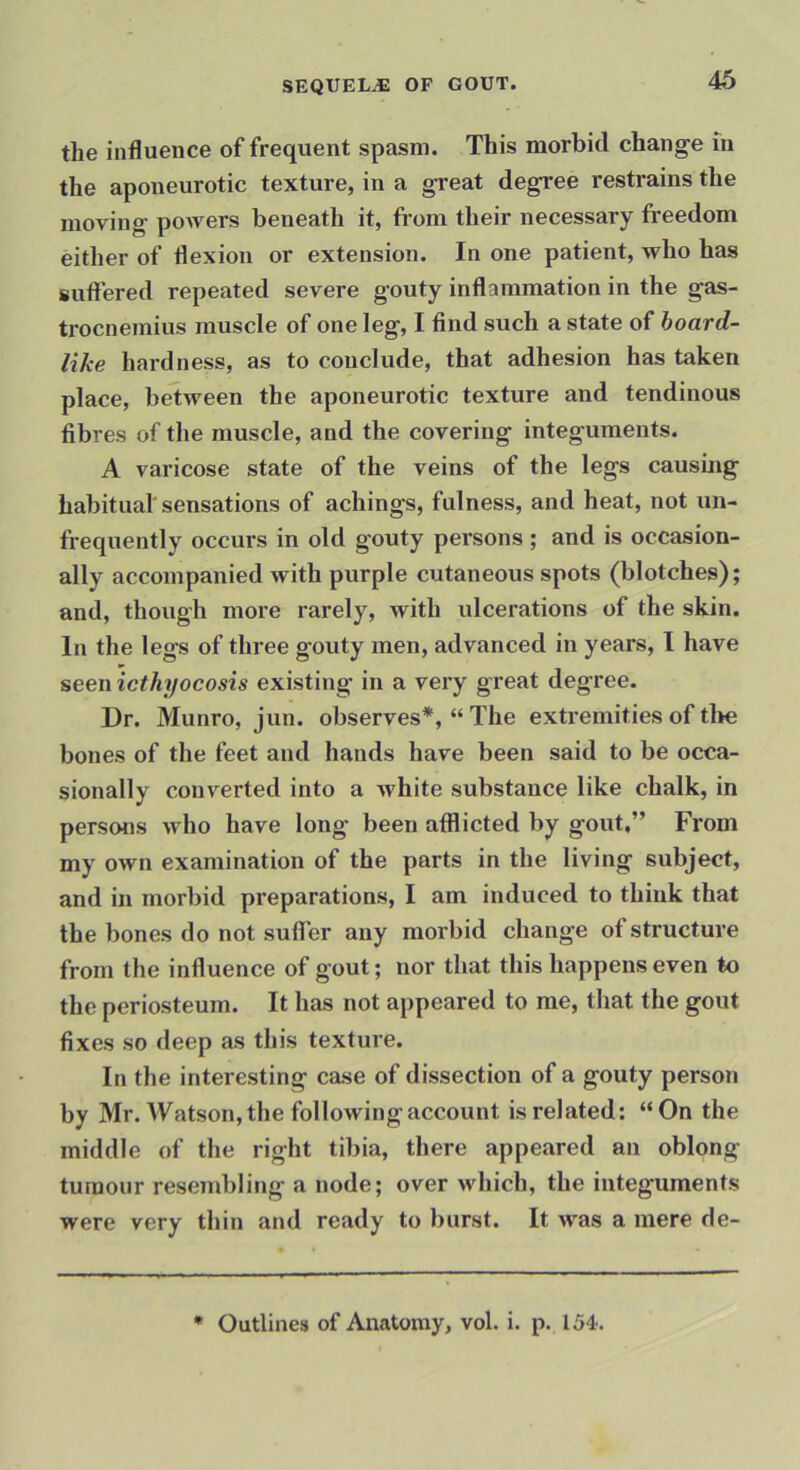 46 the influence of frequent spasm. This morbid change in the aponeurotic texture, in a great degree restrains the moving powers beneath it, from their necessary freedom either of flexion or extension. In one patient, who has suftered repeated severe gouty inflammation in the gas- trocnemius muscle of one leg, I find such a state of hoard- like hardness, as to conclude, that adhesion has taken place, between the aponeurotic texture and tendinous fibres of the muscle, and the covering integuments. A varicose state of the veins of the legs causing habitual'sensations of achings, fulness, and heat, not un- frequently occurs in old gouty persons ; and is occasion- ally accompanied with purple cutaneous spots (blotches); and, though more rarely, with ulcerations of the skin. In the legs of three gouty men, advanced in years, I have seen icthyocosis existing in a very great degree. Dr. Munro, jun. observes*, “ The extremities of tlie bones of the feet and hands have been said to be occa- sionally converted into a white substance like chalk, in persons who have long been afflicted by gout,” From my own examination of the parts in the living subject, and in morbid preparations, I am induced to think that the bones do not suflTer any morbid change of structure from the influence of gout; nor that this happens even to the periosteum. It has not appeared to me, that the gout fixes so deep as this texture. In the interesting case of dissection of a gouty person by Mr. Watson, the following account is related: “On the middle of the right tibia, there appeared an oblong tumour resembling a node; over which, the integuments were very thin and ready to burst. It was a mere de- • Outlines of Anatomy, vol. i. p. 154.