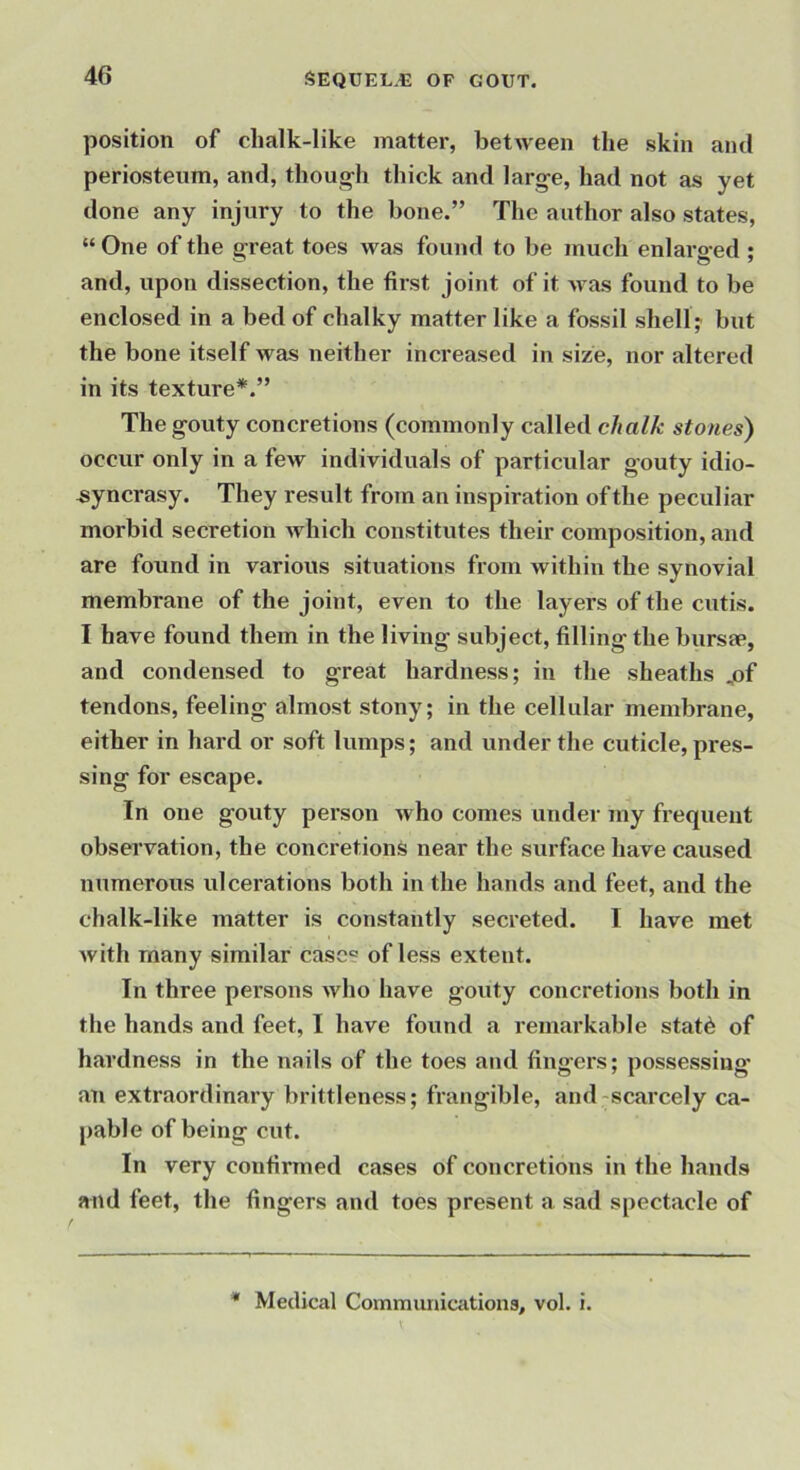 position of chalk-like matter, between the skin and periosteum, and, thoug-h thick and larg-e, had not as yet done any injury to the bone.” The author also states, “ One of the great toes was found to be much enlarged ; and, upon dissection, the first joint of it was found to be enclosed in a bed of chalky matter like a fossil shelly but the bone itself was neither increased in size, nor altered in its texture*.” The gouty concretions (commonly called chalk stones) occur only in a few individuals of particular gouty idio- syncrasy. They result from an inspiration of the peculiar morbid secretion which constitutes their composition, and are found in various situations from within the synovial membrane of the joint, even to the layers of the cutis. I have found them in the living subject, filling the bursap, and condensed to great hardness; in the sheaths ,of tendons, feeling almost stony; in the cellular membrane, either in hard or soft lumps; and under the cuticle, pres- sing for escape. In one gouty person who comes under my fi’equent observation, the concretions near the surface have caused numerous ulcerations both in the hands and feet, and the chalk-like matter is constantly secreted. I have met with many similar case? of less extent. In three persons who have gouty concretions both in the hands and feet, I have found a remarkable stat6 of hardness in the nails of the toes and fingers; possessing* an extraordinary brittleness; frangible, and-scarcely ca- pable of being cut. In very confirmed cases of concretions in the hands and feet, the fingers and toes present a sad spectacle of * Medical Communiaitions, vol. i.
