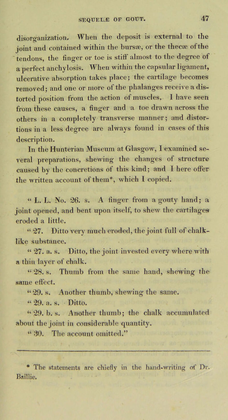 disoro-anization. When the deposit is external to the joint and contained within the bursae, or the thecae of the ■ tendons, the finger or toe is stiff almost to the degree of a perfect anchylosis. When within the capsular ligament, ulcerative absorption takes place; the cartilage becomes removed; and one or more of the phalanges receive a dis- torted position from the action of muscles, 1 have seen from these causes, a finger and a toe drawn across the others in a completely transverse manner; and distor- tions in a less degree are always found in cases of this description. In the Hunterian Museum at Glasgow, I examined se- veral preparations, shewing the changes of structure caused by the concretions of this kind; and I here ofier the written account of them*, Avhich I copied. “ L. L. No. 26. s. A finger from a gouty hand; a joint opened, and bent upon itself, to sheAV the cartilages eroded a little. “ 27. Ditto very much eroded, the joint full of chalk- like substance. “ 27. a. s. Ditto, the joint invested every where with a thin layer of chalk. “ 28. s. Thumb from the same hand, shewing the same effect. “2.9. s. Another thumb, shewing the same. “ 2.9. a. s. Ditto. “ 29. b. s. Another thumb; the chalk accumulated about the joint in considerable quantity. “ .‘10. The account omitted.” • The statements are chiefly in the hand-writing of‘ Dr. Raillie.