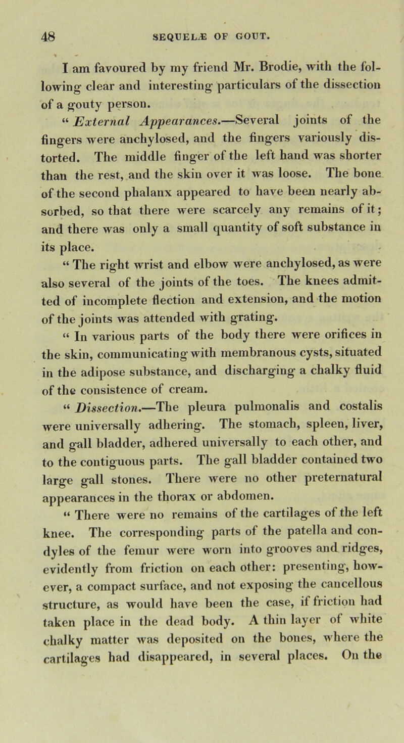 I am favoured by my friend Mr. Brodie, with the fol- lowing clear and interesting particulars of the dissection of a gouty person. “ External Appearances.—Several joints of the fingers were anchylosed, and the fingers variously dis- torted. The middle finger of the left hand was shorter than the rest, and the skin over it was loose. The bone of the second phalanx appeared to have been nearly ab- sorbed, so that there were scarcely any remains of it; and there was only a small quantity of soft substance in its place. “ The right wrist and elbow were anchylosed, as were also several of the joints of the toes. The knees admit- ted of incomplete flection and extension, and the motion of the joints was attended with grating. “ In various parts of the body there were orifices in the skin, communicating with membranous cysts, situated in the adipose substance, and discharging a chalky fluid of the consistence of cream. “ Dissection.—The pleura pulmonalis and costalis were universally adhering. The stomach, spleen, liver, and gall bladder, adhered universally to each other, and to the contiguous parts. The gall bladder contained two large gall stones. There were no other preternatural appearances in the thorax or abdomen. “ There were no remains of the cartilages of the left knee. The coiresponding parts of the patella and con- dyles of the femur were worn into grooves and ridges, evidently from friction on each other: presenting, how- ever, a compact surface, and not exposing the cancellous structure, as would have been the case, if friction had taken place in the dead body. A thin layer of white chalky matter was deposited on the bones, where the cartilages had disappeared, in several places. On the