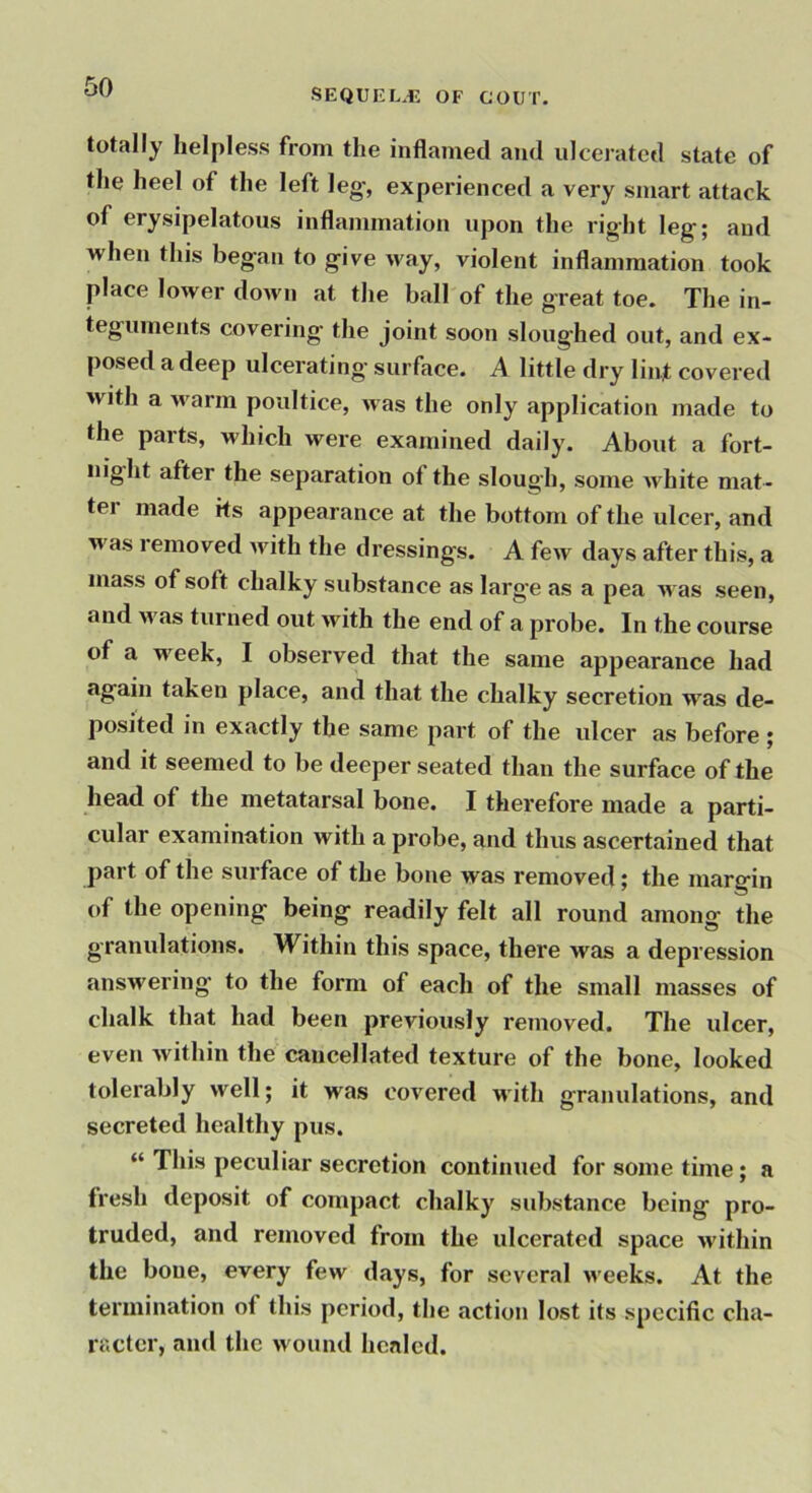 SEQUEL.iJ OF GOUT. totally helpless from the inflamed and ulcerated state of the heel of the left leg-, experienced a very smart attack of erysipelatous inflammation upon the right leg; and when this began to give way, violent inflammation took place lower down at the ball of the great toe. The in- teguments covering- the joint soon sloughed out, and ex- posed a deep ulcerating surface. A little dry lint covered with a warm poultice, was the only application made to the parts, which were examined daily. About a fort- night after the separation of the slough, some white mat- ter made its appearance at the bottom of the ulcer, and was removed with the dressings. A few days after this, a mass of soft chalky substance as large as a pea was seen, and was turned out with the end of a probe. In the course of a week, I observed that the same appearance had again taken place, and that the chalky secretion was de- posited in exactly the same part of the ulcer as before ; and it seemed to be deeper seated than the surface of the head of the metatarsal bone. I therefore made a parti- cular examination with a probe, and thus ascertained that part of the surface of the bone was removed; the margin of the opening being readily felt all round among the granulations. Within this space, there was a depression answering- to the form of each of the small masses of chalk that had been previously removed. The ulcer, even within the cancellated texture of the bone, looked tolerably well; it was covered with granulations, and secreted healthy pus. “ This peculiar secretion continued for some time; a fresh deposit of compact chalky substance being pro- truded, and removed from the ulcerated space within the bone, every few days, for several weeks. At the termination of this period, the action lost its specific cha- racter, and the wound healed.