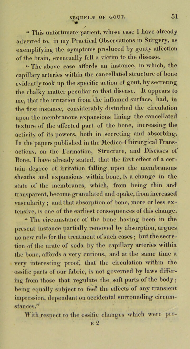 m y “ This unfortunate' patient, whose case I have already adverted to, in my Practical Observations in Surgery, as exemplifying the symptoms produced by gouty affection of the brain, eventually fell a victim to the disease. “ The above case affords an instance, in which, the capillary arteries within the cancellated structure of bone evidently took up the specific action of gout, by secreting the chalky matter peculiar to that disease. It appears to me, that the irritation from tlie inflamed surface, had, in the first instance, considerably disturbed the circulation upon the membranous expansions lining the cancellated texture of the affected part of the bone, increasing the activity of its powers, both in secreting and absorbing. In the papers published in the Medico-Chirurgical Trans- actions, on the Formation, Structure, and Diseases of Bone, I have already stated, that the first effect of a cer- tain degree of irritation falling upon the membranous sheaths and expansions within bone, is a change in the state of the membranes, which, from being thin and transparent, become granulated and opake, from increased vascularity; and that absorption of bone, more or less ex- tensive, is one of the earliest consequences of this change. “ The circumstance of the bone having been in the present instance partially removed by absorption, argues no new rule for the treatment of such cases; but the secre- tion of the urate of soda by the capillary arteries within the bone, affords a very curious, and at the same time a very interesting proof, that the circulation within the ossific parts of our fabric, is not governed by laws differ- ing from those that regulate the soft parts of the body ; being equally subject to feel the effects of any transie«)t impression, dependant on accidental surrounding circum- stances.” IVith respect to the ossific changes which were pro- E 2