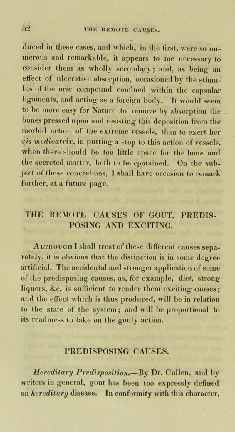 THE REMOTE CAUSES. duced ill these cases, and which, in the first, were so nu- merous and remarkable, it appears to me necessary to consider them as wholly secondary; and, as being' an effect of ulcerative absorption, occasioned by the stimu- lus of the uric compound confined within the capsular lig'aments, and acting' as a foreig'o body. It would seem to be more easy for Nature to remove by absorption the bones pressed upon and resisting' this deposition from the morbid action of the extreme vessels, than to exert her vis medicatrix, in putting a stop to this action of vessels, when there should be too little space for the bone and the secreted matter, both to be cpntained. On the sub- ject of these concretions, I shall have occasion to remark further, at a future page. THE REMOTE CAUSES OF GOUT, PREDIS- POSING AND EXCITING. Although I shall treat of these different causes sepa- rately, it is obvious that the distinction is in some degree artificial. The accidental and stronger application of some of the pi'edisposing causes, as, for example, diet, strong liquors, &c. is sufficient to render them exciting causes; and the effect which is thus produced, will be in relation to tlie state of the system; and will be proportional to its readiness to take on the gouty action. PREDISPOSING CAUSES. Hereditary Predisposition.—By Dr. Cullen, and by Avriters in general, gout has been too expressly defiited an hereditary disease. In conformity with this character.