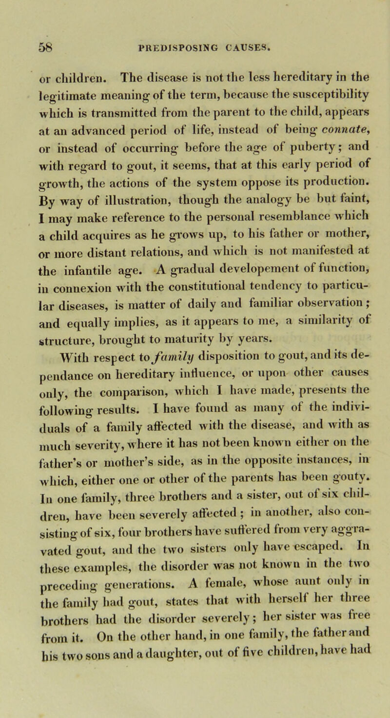 or children. The disease is not the less hereditary in the legitimate meaning of the term, because the susceptibility which is transmitted from the parent to the child, appears at an advanced period of life, instead of being connate, or instead of occurring before the age of puberty; and with regard to gout, it seems, that at this early period of growth, the actions of the system oppose its production. By way of illustration, though the analogy be but faint, I may make reference to the personal resemblance which a child acquires as he gi-ows up, to his father or mother, or more distant relations, and Avhich is not manifested at the infantile age. A gradual developement of function, in connexion with the constitutional tendency to particu- lar diseases, is matter of daily and familiar observation ; and equally implies, as it appears to me, a similarity of structure, brought to maturity by years. With respect to family disposition to gout, and its de- pendance on hereditary induence, or upon other causes only, the comparison, Avhich I have made, presents the followino- results. I have found as many of the indivi- duals of a family affected Avith the disease, and Avith as much severity, Avhere it has not been knoAvn either on the father’s or mother’s side, as in the opposite instances, in which, either one or other of the parents has been gouty. In one family, three brothers and a sister, out of six chil- dren, have been severely affected ; in another, also con- sisting of six, four brothers have suffered from very aggra- vated gout, and the tAVo sisters only have escaped. In these examples, the disorder was not knoAvu in the tAvo preceding generations. A female, Avhose aunt only in the family had gout, states that Avith herself her three brothers had the disorder severely; her sister Avas free from it. On the other hand, in one family, the father and his two sons and a daughter, out of five children, have had