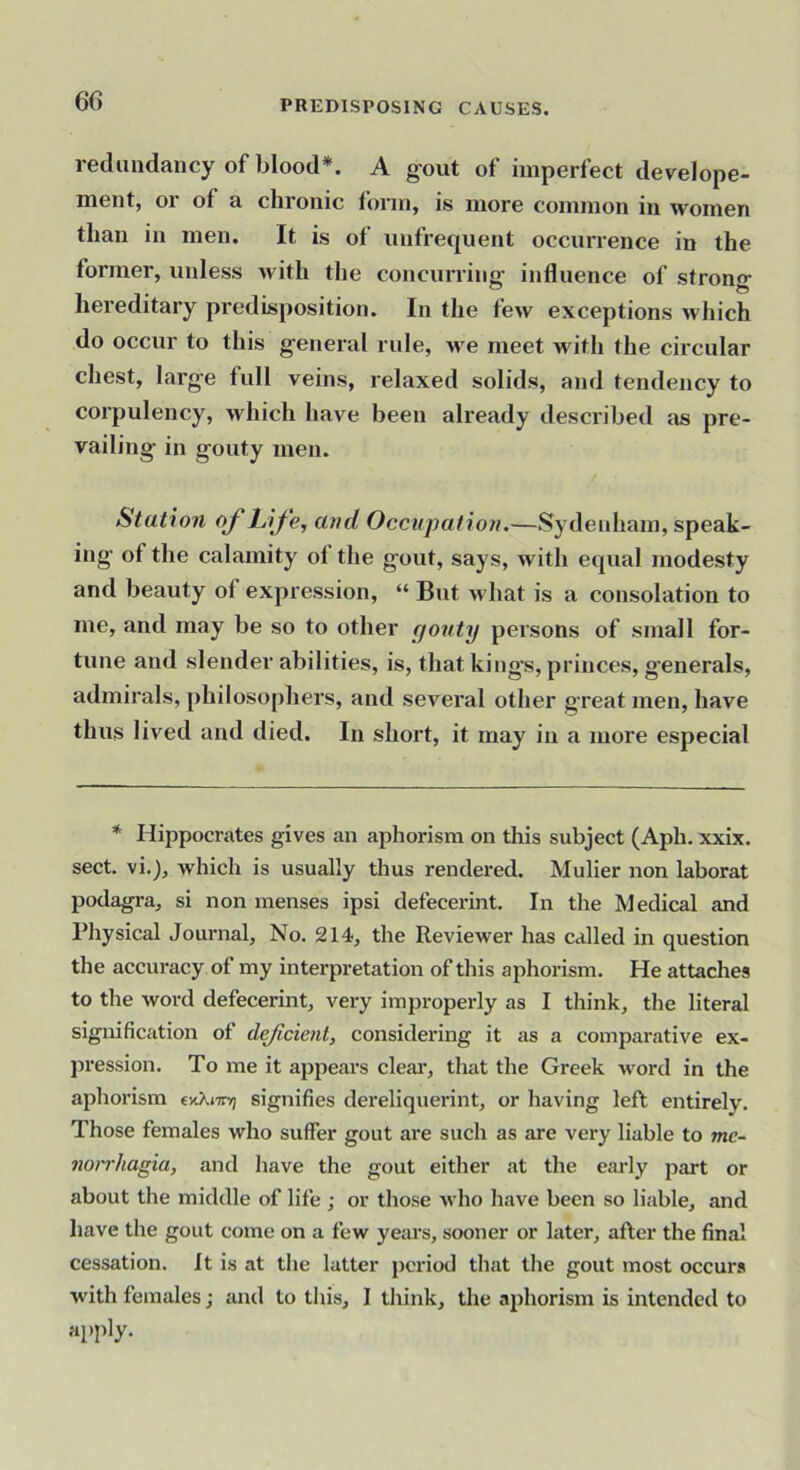 redundancy of blood*. A g-out of imperfect develope- ment, or of a chronic form, is more common in women than in men. It is ol unfrequent occun'ence in the former, unless with the concurring’ influence of strong' hereditary predisposition. In the few exceptions which do occur to this g'eneral rule, we meet with the circular chest, larg-e full veins, relaxed solids, and tendency to corpulency, which have been already described as pre- vailing’ in gouty men. Station of Life, and Occupation.—Sydenham, speak- ing' of the calamity of the g'out, says, with equal modesty and beauty of expression, “ But what is a consolation to me, and may be so to other gouty persons of small for- tune and slender abilities, is, that king's, princes, generals, admirals, philosophers, and several other great men, have thus lived and died. In short, it may in a more especial * Hippocrates gives an aphorism on this subject (Aph. xxix. sect, vi.), which is usually thus rendered. Mulier non laborat podagra, si non menses ipsi defecerint. In the Medical and Physical Journal, No. 214, the Reviewer has called in question the accuracy of my interpretation of this aphorism. He attaches to the word defecerint, very improperly as I think, the literal signification of defcient, considering it as a comparative ex- pression. To me it ajjpears cleai*, that the Greek word in the aphorism exXnryj signifies dereliquerint, or having left entirely. Those females who suffer gout are such as are very liable to mc- noi'rhagia, and have the gout either at the early part or about the middle of life ; or those who have been so liable, and have the gout come on a few years, sooner or later, after the final cessation. It is at the latter period that the gout most occurs with females; and to this, I think, the aphorism is intended to apply.