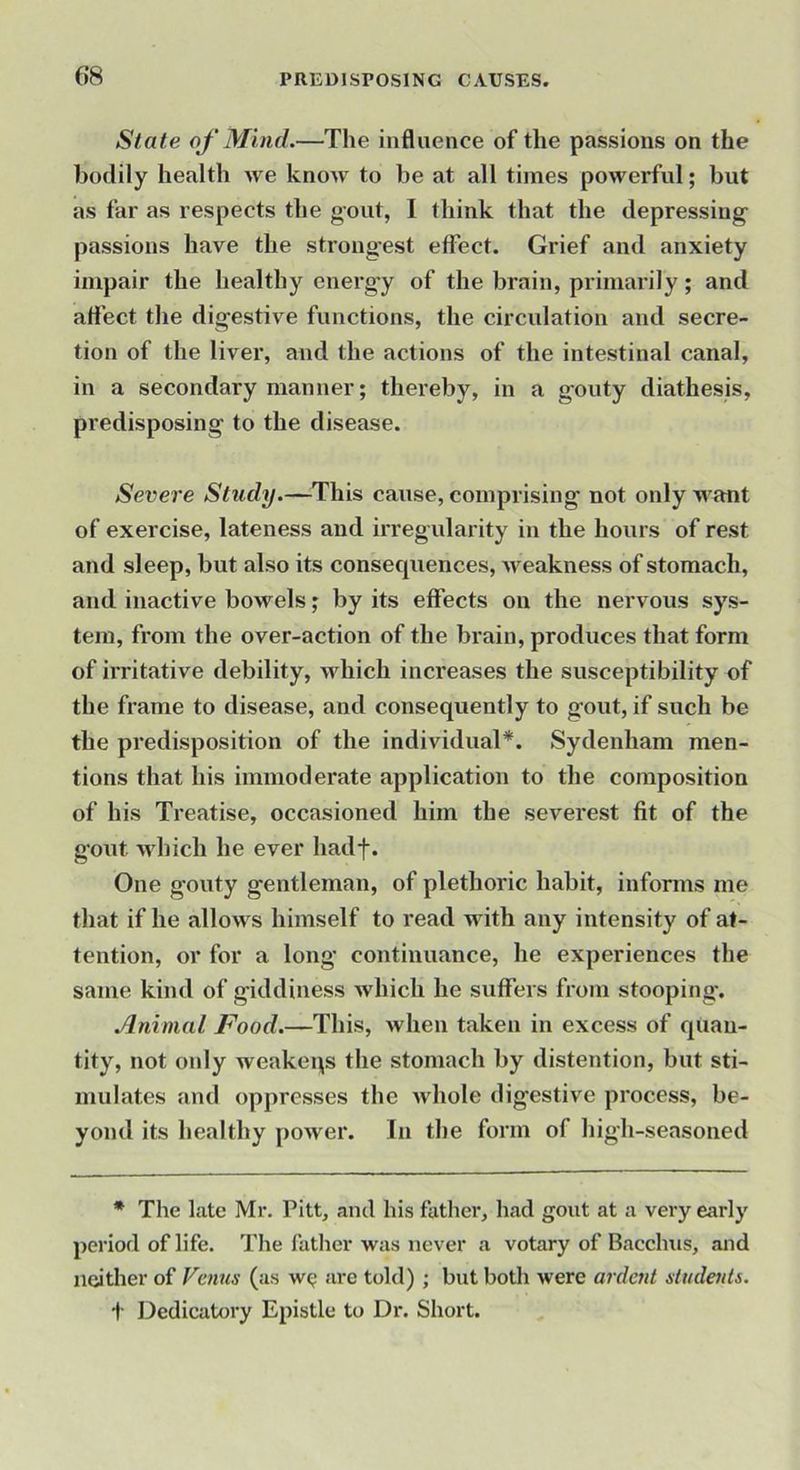 State of Mind.—The influence of the passions on the bodily health we know to be at all times powerful; but as far as respects the gout, I think that the depressing- passions have the strong-est efTect. Grief and anxiety impair the healthy energ-y of the brain, primarily; and attect the digestive functions, the circulation and secre- tion of the liver, and the actions of the intestinal canal, in a secondary manner; thereby, in a g'outy diathesis, predisposing to the disease. Severe Study.—This cause, comprising not only want of exercise, lateness and irregularity in the hours of rest and sleep, but also its consequences, Aveakness of stomach, and inactive bowels; by its effects on the nervous sys- tem, from the over-action of the brain, produces that form of irritative debility, which increases the susceptibility of the frame to disease, and consequently to gout, if such be the predisposition of the individual*. Sydenham men- tions that his immoderate application to the composition of his Treatise, occasioned him the severest fit of the g'out AAdiich he ever hadf. One gouty gentleman, of plethoric habit, informs me that if he allows himself to read with any intensity of at- tention, or for a long continuance, he experiences the same kind of giddiness which he suffers from stooping. Animal Food.—This, when taken in excess of quan- tity, not only weakeqs the stomach by distention, but sti- mulates and oppresses the Avhole digestive process, be- yond its healthy power. In the form of high-seasoned * The late Mr. Pitt, and his father, had gout at a very early period of life. Tlie father was never a votary of Bacchus, and neither of Vcmis (as are told) ; but both were ardent sliidenls. t Dedicatory Epistle to Dr. Short.