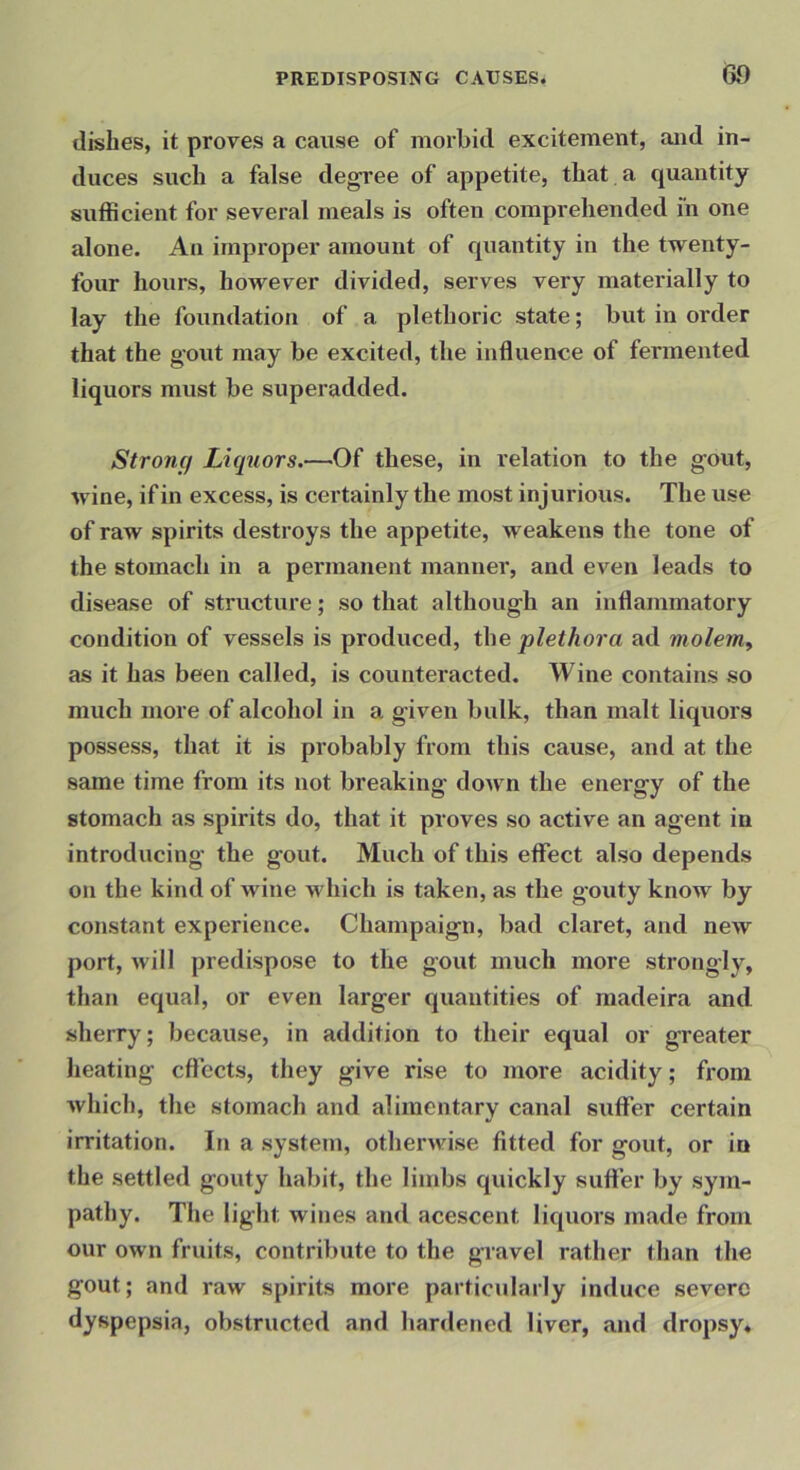 dishes, it proves a cause of morbid excitement, and in- duces such a false degree of appetite, that a quantity sutficient for several meals is often comprehended in one alone. An improper amount of quantity in the twenty- four hours, however divided, serves very materially to lay the foundation of a plethoric state; but in order that the gout may be excited, the influence of fermented liquors must be superadded. Strong Liquors.—Of these, in relation to the gout, wine, if in excess, is certainly the most injurious. The use of raw spirits destroys the appetite, weakens the tone of the stomach in a permanent manner, and even leads to disease of structure; so that although an inflammatory condition of vessels is produced, the plethora ad molem^ as it has been called, is counteracted. Wine contains so much more of alcohol in a given bulk, than malt liquors possess, that it is probably from this cause, and at the same time from its not breaking down the energy of the stomach as spirits do, that it proves so active an agent in introducing the gout. Much of this effect also depends on the kind of wine which is taken, as the gouty know by constant experience. Champaign, bad claret, and new port, will predispose to the gout much more strongly, than equal, or even larger quantities of raadeira and sherry; because, in addition to their equal or greater heating effects, they give rise to more acidity; from which, the stomach and alimentary canal suffer certain irritation. In a system, otherwise fitted for gout, or in the settled gouty habit, the limbs quickly suffer by sym- pathy. The light wines and acescent liquors made from our own fruits, contribute to the gravel rather than the gout; and raw spirits more particularly induce severe dyspepsia, obstructed and hardened liver, and dropsy*