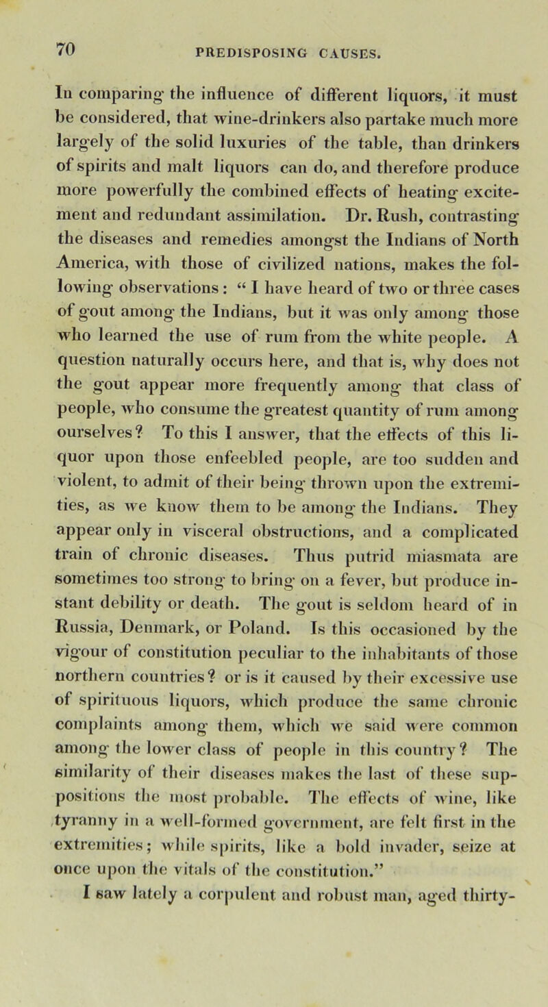In comparing’ the influence of different liquors, it must be considered, that wine-drinkers also partake much more larg-ely of the solid luxuries of the table, than drinkers of spirits and malt liquors can do, and therefore produce more powerfully the combined effects of heating excite- ment and redundant assimilation. Dr. Rush, contrasting’ the diseases and remedies amongst the Indians of North O America, with those of civilized nations, makes the fol- lowing’ observations : “ I have heard of two or three cases of gout among’ the Indians, but it Avas only among those who learned the use of rum from the white people. A question naturally occurs here, and that is, Avhy does not the gout appear more frequently among that class of people, Avho consume the greatest quantity of rum among ourselves? To this I answer, that the effects of this li- quor upon those enfeebled people, are too sudden and violent, to admit of their being throAvn upon the extremi- ties, as Ave knoAV them to be among' the Indians. They appear only in visceral obstructions, and a complicated train of chronic diseases. Thus putrid miasmata are sometimes too strong to bring on a fever, but produce in- stant debility or death. The gout is seldom heard of in Russia, Denmark, or Poland. Is this occasioned by the vig’our of constitution peculiar to the inhabitants of those northern countries ? or is it caused by their excessive use of spirituous liquors, Avhich produce the same chronic complaints among them, Avhich Ave said Ai ere common among the lower class of people in this country? The similarity of their diseases makes the last of these sup- positions the most probable. The effects of Avine, like tyranny in a well-formed government, are felt first in the extremities; while spirits, like a bold invader, seize at once upon the vitals of the constitution.” I saw lately a corpulent and robust man, aged thirty-