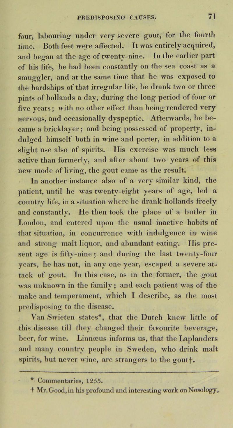 four, labouring under very severe g'out, for the fourth time. Both feet were affected. It was entirely acquired, and beg-an at the ag-e of twenty-nine. In the earlier part of his life, he had been constantly on the sea coast as a smug-gler, and at the same time that he was exposed to the hardships of that irreg-ular life, he drank two or three pints of hollands a day, during the long period of four or five years; with no other effect than being rendered very nervous, and occasionally dyspeptic. Afterwards, he be- came a bricklayer; and being possessed of property, in- dulged himself both in wine and porter, in addition to a slight use also of spirits. His exercise was much less active than formerly, and after about two years of this new mode of living, the gout came as the result. In another instance also of a very similar kind, the patient, until he u'as twenty-eight years of age, led a country life, in a situation where he drank hollands freely and constantly. He then took the place of a butler in London, and entered upon the usual inactive habits of that situation, in concurrence with indulgence in wine and strong malt liquor, and abundant eating*. His pre- sent age is fifty-nine; and during the last twenty-four years, he has not, in any one year, escaped a severe at- tack of gout. In this case, as in the former, the g*out was unknown in the family; and each patient was of the make and temperament, which I describe, as the most predisposing to the disease. Van Swieten states*, that the Dutch knew little of this disease till they changed their favourite beverage, beer, for wine. Linmeus informs us, that the Laplanders and many country people in Sweden, who drink malt spirits, but never wine, are strangers to the goutf. * Commentaries, 1255. t Mr. Good, in his profound and interesting work on Nosology,