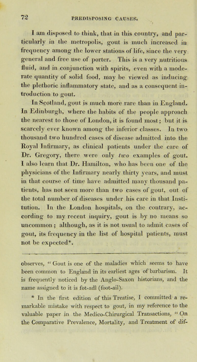 1 am disposed to think, that in this country, and par- ticularly in the metropolis, gout is much increased in frequency among the lo>ver stations of life, since the very general and free use of porter. This is a very nutritious fluid, and in conjunction with spirits, even with a mode- rate quantity of solid food, may be viewed as inducing the plethoric inflammatory state, and as a consequent in- troduction to gout. In Scotland, gout is much more rare than in England. In Edinburgh, where the habits of the people approach the nearest to those of London, it is found most; but it is scarcely ever known among the inferior classes. In two thousand two hundred cases of disease admitted into the Royal Infirmary, as clinical patients under the care of Dr. Gregory, there were only tivo examples of gout. I also learn that Dr. Hamilton, who has been one of the physicians of the Infirmary nearly thirty years, and must in that course of time have admitted many thousand pa- tients, has not seen more than two cases of gout, out of the total number of diseases under his care in that Insti- tution. In the London hospitals, on the contrary, ac- cording to my recent inquiry, gout is by no means so uncommon; although, as it is not usual to admit cases of gout, its frequency in the list of hospital patients, must not be expected* *. observes, “ Gout is one of the maladies which seems to have been common to England in its earliest ages of barbarism. It is frequently noticed by the Anglo-Saxon historians, and the name assigned to it is fot-adl (foot-ail). * In the first edition of this Treatise, I committed a re- markable mistake with respect to gout, in my reference to the valuable paper in the Medico-Chirurgical Transactions, “ On the Comparative Prevalence, Mortality, and Treatment of dif-