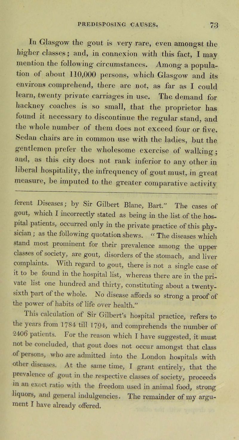 In Glasg-ow the gout is very rare, even amongst the higher classes; and, in connexion with this fact, I may mention the following circumstances. Among a popula- tion of about 110,000 persons, Avhich Glasgow and its environs comprehend, there are not, as far as I could learn, twenty private carriages in use. The demand for hackney coaches is so small, that the proprietor has found it necessary to discontinue the regular stand, and the whole number of them does not exceed four or five. Sedan chairs are in common use with the ladies, but the gentlemen prefer the Avholesome exercise of walking; and, as this city does not rank inferior to any other in liberal hospitality, the infrequency of gout must, in great measure, be imputed to the greater comparative activity ferent Diseases; by Sir Gilbert Blane, Bart.” The cases of gout, which I incorrectly stated as being in the list of the hos- pital patients, occurred only in the private practice of this phy- sician ; as the fallowing quotation shews. “ The diseases wliich stand most prominent for their prevalence among the upper classes of society, are gout, disorders of the stomach, and liver complaints. With regard to gout, there is not a single case of it to be found in the hospital list, whereas there are in the pri- vate list one hundred and thirty, constituting about a twenty- sixth part of the whole. No disease affords so strong a proof of the power of habits of life over health.” This calculation of Sir Gilbert’s hospital practice, refers to the years from 1784 till 1794, and comprehends the number of 2406 patients. For the reason which I have suggested, it must not be concluded, that gout does not occur amongst that class of persons, who are admitted into the London hospitals with other diseases. At tlie same time, I grant entirely, that the prevalence of gout in the respective classes of society, proceeds m an exact ratio with the freedom used in animal food, strong liquors, and general indulgencies. The remainder of my argu- ment I have ah’eady offered.