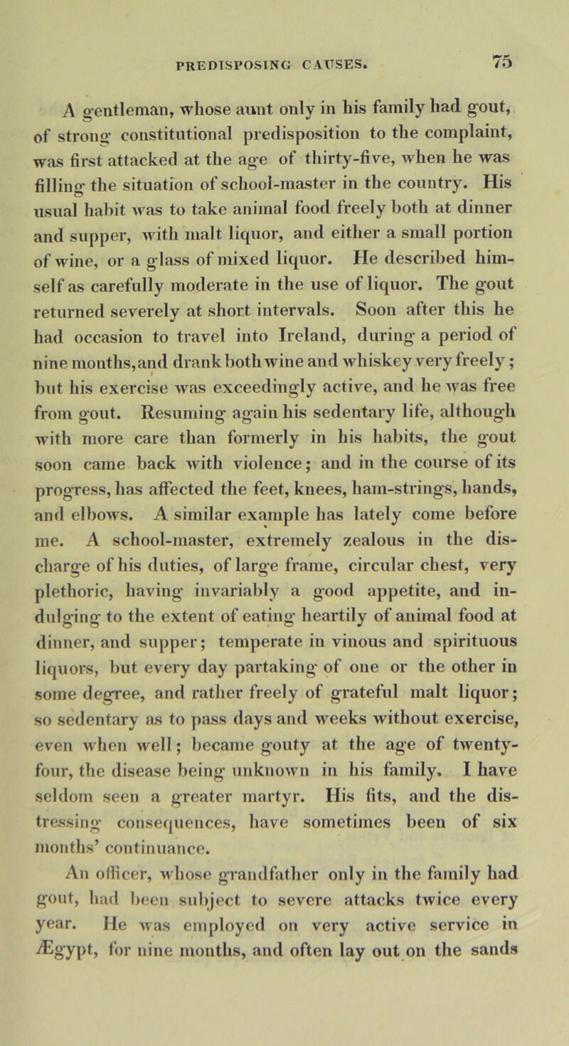 A g-entleman, whose aunt only in his family had gout, of strong constitutional predisposition to the complaint, was first attacked at the age of thirty-five, when he was filling the situation of school-master in the country. His usual habit was to take animal food freely both at dinner and supper, with malt liquor, and either a small portion of wine, or a glass of mixed liquor. He described him- self as carefully moderate in the use of liquor. The gout returned severely at short intervals. Soon after this he had occasion to travel into Ireland, during a period of nine months,and drank both wine and whiskey very freely ; but his exercise was exceedingly active, and he was free from gout. Resuming again his sedentary life, although with more care than formerly in his habits, the gout soon came back with violence; and in the course of its progress, has affected the feet, knees, ham-strings, hands, and elbows. A similar example has lately come before me. A school-master, extremely zealous in the dis- charge of his duties, of large frame, circular chest, very plethoric, having invariably a good appetite, and in- dulging to the extent of eating heartily of animal food at dinner, and supper; temperate in vinous and spirituous liquors, but every day partaking of one or the other in some degree, and rather freely of grateful malt liquor; so sedentary as to pass days and weeks without exercise, even when well; became gouty at the age of twenty- four, the disease being unknown in his family. I have seldom seen a greater martyr. His fits, and the dis- tressing consequences, have sometimes been of six months’ continuance. An officer, whose grandfather only in the family had gout, had been subject to severe attacks twice every year. He was employed on very active service in ■/Egypt, for nine months, and often lay out on the sands