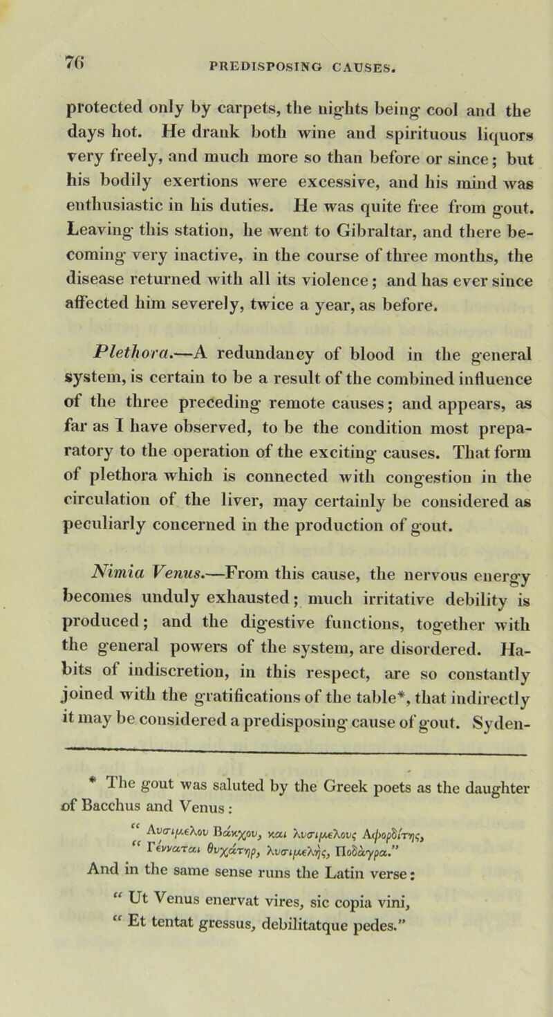 7(i protected only by carpets, the nig-hts being' cool and the days hot. He drank both wine and spirituous liquors very freely, and much more so than before or since; but his bodily exertions were excessive, and his mind was enthusiastic in his duties. He was quite free from gout. Leaving this station, he went to Gibraltar, and there be- coming very inactive, in the course of three months, the disease returned with all its violence; and has ever since affected him severely, twice a year, as before. Plethora.—A redundancy of blood in the general system, is certain to be a result of the combined influence of the three preceding remote causes; and appears, as far as 1 have observed, to be the condition most prepa- ratory to the operation of the exciting causes. That form of plethora which is connected with congestion in the circulation of the liver, may certainly be considered as peculiarly concerned in the production of gout. Nimia Venus.—From this cause, the nervous eneroy becomes unduly exhausted; much irritative debility is produced; and the digestive functions, together with the general powers of the system, are disordered. Ha- bits of indiscretion, in this respect, are so constantly joined with the gratifications of the table*, that indirectly it may be considered a predisposing cause of gout. Sy den- The gout was saluted by the Greek poets as the daughter of Bacchus and Venus: Auo-j^eXoi; Bdy.'Xflv, nai Ttwarai Ho^aypa.” And in the same sense runs the Latin verse: “ Ut Venus enervat vires, sic copia vini, “ Et tentat gressus, dcbilitatque pedes.