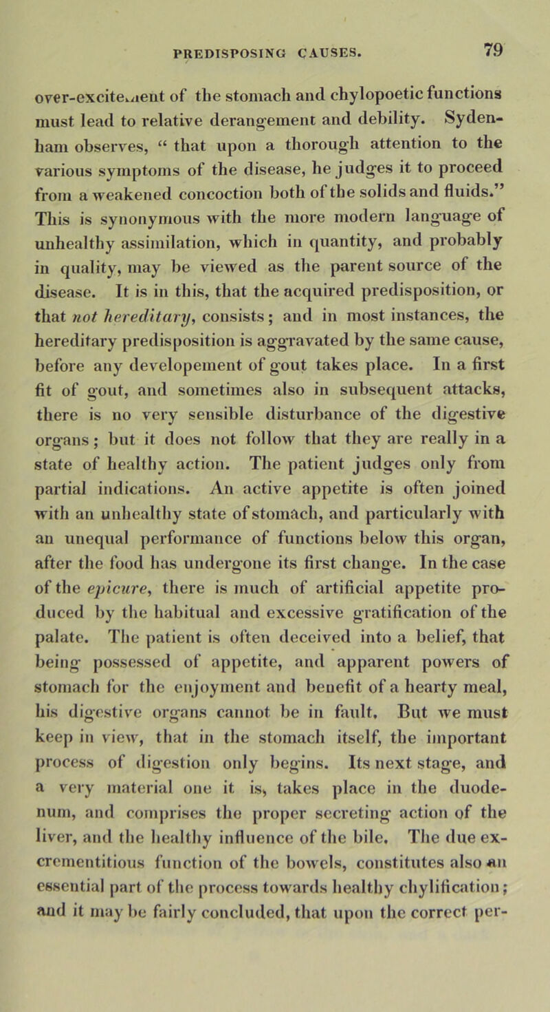 orer-excite.aeut of the stomach and chylopoetic functions must lead to relative derangement and debility. Syden- ham observes, “ that upon a thorough attention to the various symptoms of the disease, he judges it to proceed from a weakened concoction both of the solids and fluids. This is synonymous with the more modern language of unhealthy assimilation, which in quantity, and probably in quality, may be viewed as the parent source of the disease. It is in this, that the acquired predisposition, or that not hereditary, consists; and in most instances, the hereditary predisposition is aggravated by the same cause, before any developement of gout takes place. In a first fit of gout, and sometimes also in subsequent attacks, there is no very sensible disturbance of the digestive organs; but it does not follow that they are really in a state of healthy action. The patient judges only from partial indications. An active appetite is often joined with an unhealthy state of stomach, and particularly with an unequal performance of functions below this organ, after the food has undergone its first change. In the case of the ejncure, there is much of artificial appetite pro- duced by the habitual and excessive gratification of the palate. The patient is often deceived into a belief, that being possessed of appetite, and apparent powers of stomach for the enjoyment and benefit of a hearty meal, his digestive organs cannot be in fault. But we must keep in view, that in the stomach itself, the important process of digestion only begins. Its next stage, and a very material one it is, takes place in the duode- num, and comprises the proper secreting action of the liver, and the healthy influence of the bile. The due ex- crementitious function of the bowels, constitutes also «.n essential part of the process towards healthy chylification; and it maybe fairly concluded, that upon the correct per-