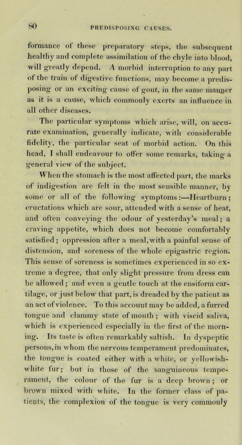 formance of these preparatory steps, the subsequent healthy and complete assimilation of the chyle into blood, will g-reatly depend. A morbid inteiTuption to any part of the train of dig-estive functions, may become a predis- posing- or an exciting- cause of gout, in the same maimer as it is a cause, Avhich commonly exerts an influence in all other diseases. The particular symptoms which arise, udll, on accu- rate examination, generally indicate, with considerable fidelity, the particular seat of morbid action. On this head, I shall endeavour to offer some remarks, taking a general vieiv of the subject. When the stomach is the most affected part, the marks of indigestion are felt in the most sensible manner, by some or all of the following symptoms:—Heartburn; eructations Avhich are sour, attended ivitli a sense of heat, and often conveying the odour of yesterday’s meal; a craving appetite, which does not become comfortably satisfied; oppression after a meal,with a painful sense of distension, and soreness of the whole epigastric region. This sense of soreness is sometimes experienced in so ex- treme a degree, that only slight pressux-e from dress can be allowed; and even a gentle touch at the ensifoi’in car- tilage, or just below that part, is dreadeil by the patient as an act of violence. To this account may be added, a furi-ed tongue and clamxny state of mouth ; M’ith viscid saliva, which is experienced especially in the first of the morn- ing. Its taste is often remarkably saltish. In dyspeptic persons,in Avhom the nervous temperament predominates, the tongue is coated either with a white, or yellowish- white fur; but in those of the Sanguineous tempe- rament, the colour of the fur is a deep bi'own; or brown mixed Avith Avhite. In the former class of pa- tients, the complexion of the tongue is vei-y commonly