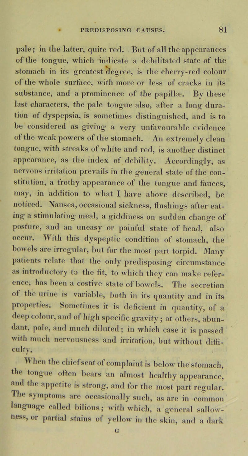 pale; in the latter, quite red. But of all the appearances of the tongue, which indicate a debilitated state of the stomach in its greatest degree, is the cherry-red colour of the Avhole surface, Avith more or less of cracks in its substance, and a prominence of the papilla*. By these last characters, the pale tongaie also, after a long’ dura- tion of dyspepsia, is sometimes disting’uished, and is to be considered as g’iAn’ng’ a very unfavourable evidence of the AA'eak poAvers of the stomach. An extremely clean tong’ue, with streaks of Avhite and red, is another distinct appearance, as the index of debility. According'ly, as nervous irritation preAmils in the general state of the con- stitution, a frothy appearance of the tongue and fauces, may, in addition to Avhat I liave above described, be noticed. Nausea, occasional sickness, flushino’S after eat- ing- a stimulating- meal, a giddiness on sudden change of posture, and an uneasy or painful state of head, also occur. Witli this dyspeptic condition of stomach, the bowels are irregular, but for the most part torpid. Many patients relate that tlic only predisposing’ circumstance as introductory to the fit, to Avhich they can make refer- ence, has been a costive state of boAA-els. The secretion of the urine is variable, both in its quantity and in its properties. Sometimes it is deficient in quantity, of a deep colour, and of high specific gravity; at others, abun- dant, pale, and much diluted; in Avhich case it is passed with much nervousness and irritation, but Avithout diffi- culty. B hen the chiefseat of complaint is below the stomach, the tongue often bears an almost healthy appearance, atid the appetite is strong, and for tlie most part regular. The symptoms are occasionally such, as are in common language called bilious; Avith avIucIi, a general sallow- ness, or partial stains of yellow in the skin, and a dark G