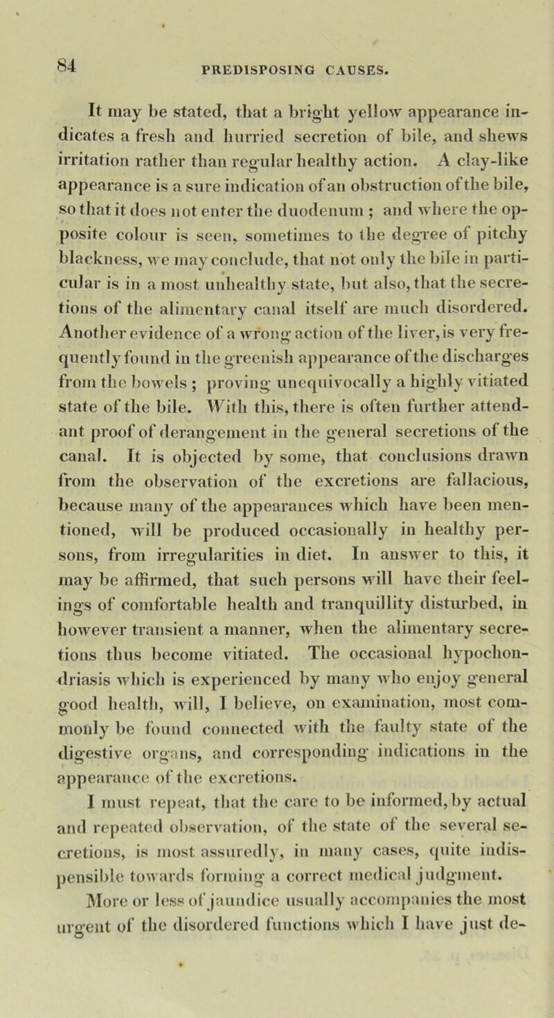 It may be stated, that a bright yellow appearance iu- dicates a fresh and hurried secretion of bile, and shews irritation rather than regular healthy action. A clay-like appearance is a sure indication of an obstruction of the bile, so that it does not enter the duodenum ; and where the op- posite colour is seen, sometimes to the degree of pitchy blackness, u e may conclude, that not only the bile in parti- cular is in a most unhealthy state, but also, that the secre- tions of the alimentary canal itself are much disordered. Anotlier evidence of a wrong action of the liver, is very fre- quently found in the greenish appearance of tlie discharges from the bowels ; proving unequivocally a highly vitiated state of the bile. With this, there is often further attend- ant proof of derangement in the general secretions of the canal. It is objected by some, that conclusions drawn from the observation of the excretions are fallacious, because many of the appearances which have been men- tioned, Avill be produced occasionally in healthy per- sons, from irregularities in diet. In answer to this, it may be affirmed, that such persons will have their feel- ings of comfortable health and tranquillity disturbed, in however transient a manner, when the alimentary secre- tions thus become vitiated. The occasional hypochon- driasis which is experienced by many who enjoy g’eneral good health, will, I believe, on examination, most com- monly be found connected with the faulty state of the digestive organs, and corresponding indications in the appearance of the excretions. I must repeat, that the care to be informed, by actual and repeated observation, of the state of the several se- cretions, is most assuredly, in many cases, quite indis- pensiiile towards forming a correct medical judgment. More or hiss of jaundice usually accompanies the most urgent of the disordered functions which I have just de-