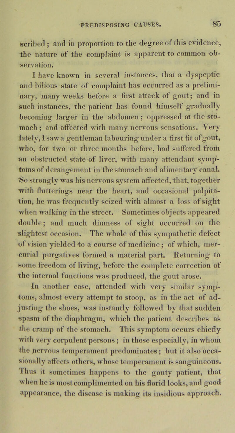 scribed; and in propoi'tion to the degree of this evidence, the nature of the complaint is apparent to common ob- servation. I have known in several instances, that a dyspeptic and bilious state of complaint has occurred as a prelimi- nary, many weeks before a first attack of gout; and in such instances, the patient has found himself gradually becoming larger in the alidomen; oppressed at the sto- mach ; and affected with many nervous sensations. Very lately, I saw a g'entleman labouring under a first fit of gout, who, for two or three months before, had suffered froiii an obstructed state of liver, with many attendant symp- toms of derangement in the stomach and alimentary canal. So strong'ly was his nervous system affected, that, together with flutterings near the heart, and occasional palpita- tion, he was frequently seized with almost a loss of sight when walking in the street. Sometimes objects appeared double; and much dimness of sight occiUTed on the slightest occasion. The whole of this sympathetic defect of vision yielded to a course of medicine; of which, mer- curial purgatives formed a material part. Returning to some freedom of living, before the complete coiTection of the internal functions was produced, the gout arose. In another case, attended with very similar symp- toms, almost every attempt to stoop, as in the act of ad- justing the shoes, was instantly followed by that sudden spasm of the diaphragm, which the patient describes as the cramp of the stomach. This symptom occurs chiefly with very corpulent persons ; in those especially, in whom the nervous temperament predominates; but it also occa- sionally affects others, whose temperament is sanguineous. Thus it sometimes happens to the gouty patient, that Avhen he is mostcomplimented on his florid looks, and good appearance, the disease is making its insidious approach.