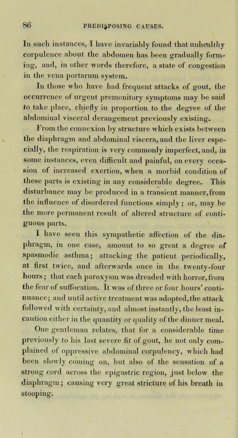 In such instances, I have invariably found that unhealthy corpulence about the abdomen has been gradually fonn- iug, and, in other words therefore, a state of congestion in the vena portarum system. In those who have had frequent attacks of gout, the occurrence of urgent premonitory symptoms may be said to take place, chjefly in proportion to the degree of the abdominal visceral derangement previously existing. From the connexion by structure which exists betn^een the diaphragm and abdominal viscera, and the liver espe- cially, the respiration is very commonly imperfect, and, in some instances, even difficult and painful, on every occa- sion of increased exertion, when a moi’bid condition of these parts is existing in any considerable degree. This disturbance may be produced in a transient manner, from the influence of disordered functions simply; or, may be the more permanent result of altered structure of conti- guous parts. I have seen this sympathetic affection of the dia- phragm, in one case, amount to so great a degree of spasmodic asthma; attacking the patient periodically, at first twice, and afterwards once in the twenty-four hours; that each paroxysm was dreaded with horror, from the fear of suffocation. It M'^as of three or four hours’ conti- nuance; and until active treatment was adopted,the attack follo^ved Muth certainty, and almost instantly, the least in- caution either in the quantity or quality of the dinner meal. One gentleman relates, that for a considerable time previously to his last severe fit of gout, he not only com- plained of oppressive abdominal corpulency, which had been slowly coming on, but also of the sensation of a strong cord across the epigastric region, just below the diaphragm; causing very great stricture of his breath in stooping.