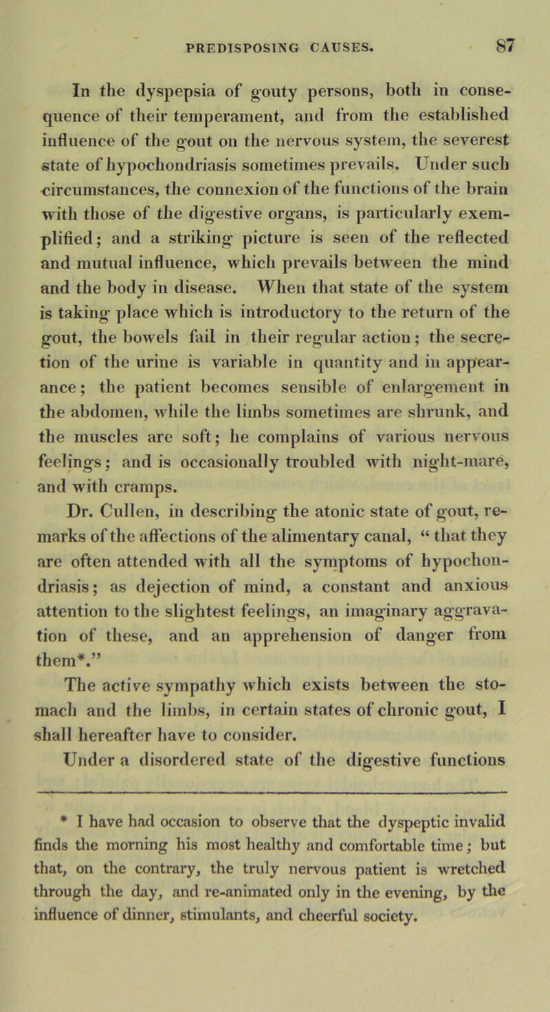 In the dyspepsia of g’outy persons, both in conse- quence of their temperament, and from the established influence of the gout on the nervous system, the severest state of hypochondriasis sometimes prevails. Under such circumstances, the connexion of the functions of the brain with those of the digestive organs, is particularly exem- plified ; and a striking picture is seen of the reflected and mutual influence, which prevails between the mind and the body in disease. When that state of the system is taking place which is introductory to the return of the gout, the bowels fail in their regular action; the secre- tion of the urine is variable in quantity and in appear- ance ; the patient becomes sensible of enlargement in the abdomen, Mdiile the limbs sometimes are shrunk, and the muscles are soft; he complains of various nervous feelings; and is occasionally troubled with night-mare, and with cramps. Dr. Cullen, in describing the atonic state of gout, re- marks of the affections of the alimentary canal, “ that they are often attended with all the symptoms of hypochon- driasis ; as dejection of mind, a constant and anxious attention to the slightest feelings, an imaginary aggrava- tion of these, and an apprehension of danger from them*.” The active sympathy which exists between the sto- mach and the limbs, in certain states of chronic gout, I shall hereafter have to consider. Under a disordered state of the digestive functions * I have had occasion to observe that the dyspeptic invalid finds the morning his most healthy and comfortable time; but that, on the contrary, the truly nervous patient is wretched through the day, and re-animated only in the evening, by the influence of dinner, stimulants, and cheerful society.