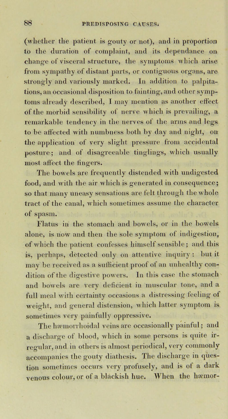 (whether the patient is g'outy or not), and in proportion to the duration of complaint, and its dependance on change of visceral structure, the symptoms which arise from sympathy of distant pai’ts, or contiguous organs, are strongly and variously marked. In addition to palpita- tions, an occasional disposition to fainting, and other symp- toms already described, I may mention as another effect of the morbid sensibility of nerve Avhich is prevailing, a remarkable tendency in the nerves of the arms and legs to be affected with numbness both by day and night, on the application of very slight pressure from accidental posture; and of disagreeable tinglings, wdiich usually most affect the fingers. The bowels are frequently distended w ith undigested food, and wdtli the air which is generated in consequence; so that many uneasy sensations are felt tlirough the w hole tract of the canal, which sometimes assume the character of spasm. Flatus in the stomach and bow els, or in the bowels alone, is now and then the sole symptom of indigestion, of wdiich the patient confesses himself sensible; and this is, perhaps, detected only on attentive inquiry : but it may be received as a sufficient proof of an unhealthy con- dition of the digestive powers. In this case the stomach and bowels are very deficient in muscular tone, and a full meal wdlh certainty occasions a distressing feeling of weight, and general distension, which latter symptom is sometimes very painfully oppressive. The ha*morrhoidal veins are occasionally painful; and a discharge of blood, which in some persons is quite ir- regular, and in others is almost periodical, very commonly acconqianies the gouty diathesis. The discharge in ques- tion sometimes occurs very profusely, and is of a dark venous colour, or of a blackish hue. When the hiemor-