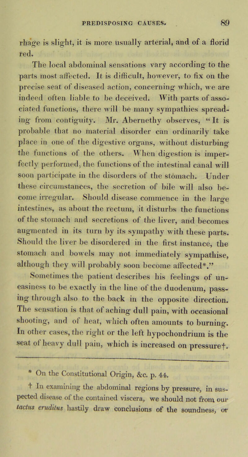 rhaVe is slight, it is more usually arterial, and of a florid red. The local abdominal sensations vary according' to the parts most attected. It is difficult, however, to fix on the precise seat of diseased action, concerning' which, we are indeed often liable to be deceived. With parts of asso- ciated functions, there will be many sympathies spread- ing- from contiguity. Mr. Abernethy observes, “ It is probable that no material disorder can ordinarily take place in one of the digestive organs, without disturbing the functions of the others. When digestion is imper- fectly performed, the functions of the intestinal canal will soon participate in the disorders of the stomach. Under these circumstances, the secretion of bile will also be- come irregular. Should disease commence in the large intestines, as about the rectum, it disturbs the functions of the stomach and secretions of the liver, and becomes augmented in its turn by its sympathy with these parts. Should the liver be disordered in the first instance, the stomach and bowels may not immediately sympathise, although they will probably soon become affected*,” Sometimes the patient describes his feelings of un- easiness to be exactly in the line of the duodenum, pass- ing through also to the back in the opposite direction. The sensation is that of aching dull pain, with occasional shooting, and of heat, Avhich often amounts to burning. In other cases, the right or the left hypochondrium is the seat of heavy dull pain, which is increased on pressuref. * On the Constitutional Origin, &c. p, 44. t In examining the abdominal regions by pressure, in sus- pected disease of the contained viscera, we should not from our erudilus hastily draw conclusions of the soundness, or