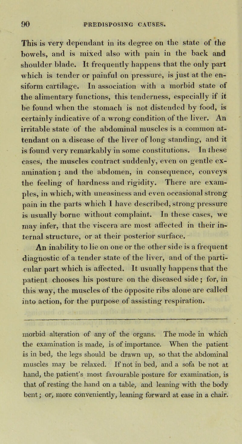 This is very depemlant in its degree on tlie state of the bowels, and is mixed also with pain in the back and shoulder blade. It frequently happens that the only part which is tender or painful on pressure, is just at the en- siform cartilage. In association Avith a morbid state of the alimentary functions, this tenderness, especially if it be found when the stomach is not distended by food, is certainly indicative of a wrong condition of the liver. An irritable state of the abdominal muscles is a common at- tendant on a disease of the liver of long standing, and it is found very remarkably in some constitutions. In these cases, the muscles contract suddenly, even on gentle ex- amination ; and the abdomen, in consequence, conveys the feeling of hardness and rigidity. There are exam- ples, in which, with uneasiness and even occasional strong pain in the parts which I have described, strong pressure is usually borne without complaint. In these cases, we may infer, that the viscera are most affected in their in- ternal structure, or at their posterior surface. An inability to lie on one or the other side is a frequent diagnostic of a tender state of the liver, and of the parti- cular part which is affected. It usually happens that the patient chooses his posture on the diseased side; for, in this way, the muscles of the opposite ribs alone are called into action, for the purpose of assisting respiration. morbid alteration of any of the organs. The mode in which the examination is made, is of importance. When the patient is in bed, the legs should be drawn up, so tliat the abdominal muscles may be relaxed. If not in bed, and a sofa be not at hand, the patient’s most favourable posture for exmnination, is that of resting the hand on a table, and leaning with tlie body bent; or, more conveniently, leaning forward at ease in a chair.