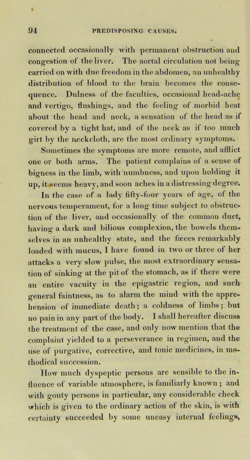 connected occasionally witli permanent obstruction and congestion of the liver. The aortal circulation not being carried on with due freedom in the abdomen, an unhealthy distribution of blood to the brain becomes the conse- quence. Dulness of the faculties, occasional head-ache and vertigo, flushings, and the feeling of morbid heat about the head and neck, a sensation of the head as if covered by a tight hat, and of the neck as if too much girt by the neckcloth, are the most ordinary symptoms. Sometimes the symptoms are more remote, and afflict one or both arms. The patient complains of a sense of bigness in the limb, with numbness, and upon holding it up, it.seems heavy, and soon aches in a distressing degree. In the case of n lady fifty-four years of age, of the nervous temperament, for a long time subject to obstruc- tion of the liver, and occasionally of the common duct, having a dark and bilious complexion, the bowels them- selves in an unhealthy state, and the feeces remarkably loaded with mucus, I have found in two or three of her attacks a very slow pulse, the most extraordinary sensa- tion of sinking at the pit of the stomach, as if there were an entire vacuity in the epigastric region, and such- general faintness, as to alarm the mind Avith the appre- hension of immediate death; a coldness of limbs; but no pain in any part of the body. I shall hereafter discuss the treatment of the case, and only now mention that the complaint yielded to a perseverance in regimen, and the use of purgative, corrective, and tonic medicines, in me- thodical succession. How much dyspeptic persons are sensible to the in- fluence of variable atmosphere, is familiarly known ; and with gouty persons in particular, any considerable check which is given to the ordinary action of the skin, is with certainty succeeded by some uneasy internal feelings,
