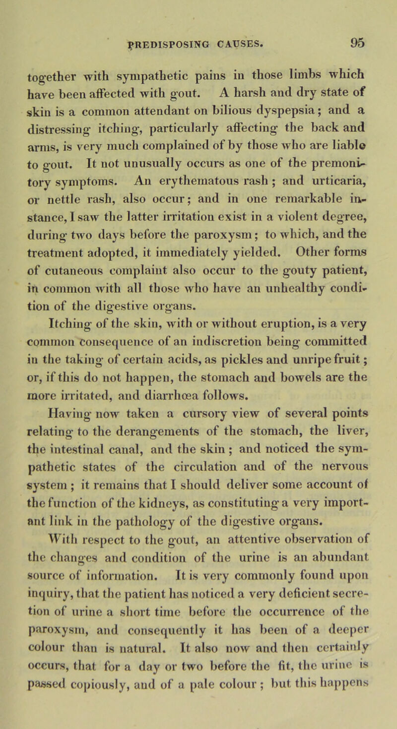together with sympathetic pains in those limbs which have been affected with gout. A harsh and dry state of skin is a common attendant on bilious dyspepsia; and a distressing itching, particularly affecting the back and arms, is very much complained of by those who are liable to gout. It not unusually occurs as one of the premoni* tory symptoms. An erythematous rash ; and urticaria, or nettle rash, also occur; and in one remarkable in- stance, I saw the latter irritation exist in a violent degree, during two days before the paroxysm; to which, and the treatment adopted, it immediately yielded. Other forms of cutaneous complaint also occur to the gouty patient, in common with all those who have an unhealthy condi- tion of the digestive organs. Itching of the skin, with or without eruption, is a very common consequence of an indiscretion being committed in the taking- of certain acids, as pickles and unripe fruit; or, if this do not happen, the stomach and bowels are the more irritated, and diarrhoea follows. Having now taken a cursory view of several points relating- to the derangements of the stomach, the liver, the intestinal canal, and the skin ; and noticed the sym- pathetic states of the circulation and of the nervous system ; it remains that I should deliver some account of the function of the kidneys, as constituting a very import- ant link in the pathology of the digestive organs. With respect to the gout, an attentive observation of the changes and condition of the urine is an abundant source of information. It is very commonly found upon inquiry, that the patient has noticed a very deficient secre- tion of urine a short time before tlie occurrence of the paroxysm, and consequently it has been of a deeper colour than is natural. It also now and then certainly occurs, that for a day or two before the fit, the urine is passed copiously, and of a pale colour ; but this happens