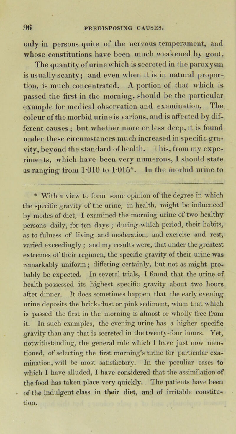 only in persons cjuite of the nervous temperament, and whose constitutions have been much weakened by gout. The quantity of urine which is secreted in the paroxysm is usually scanty; and even when it is in natural propor- tion, is much concentrated. A portion of that which is passed the first in the morning-, should be the particular example for medical observation and examination. The colour of the morbid urine is various, and is affected by dif- ferent causes; but whether more or less deep, it is found under these circumstances much increased in specific gra- vity, beyond the standard of health, i. his, from my expe- riments, which have been very numerous, I should state as ranging from l-OlO to 1-015*. In the morbid urine to * With a A'iew to form some opinion of the degree in -svhich the specific gravity of the urine, in health, might be influenced by modes of diet, I examined the morning urine of two healthy })ersons daily, for ten days ; during which period, their habits, as to fulness of living and moderation, and exercise and rest, varied exceedingly; and my results were, that under the greatest extremes of their regimen, the specific gravity of their urine was remarkably uniform ; differing certainly, but not as might pro- bably be expected. In several trials, I found that the m-ine of health possessed its highest specific gravity about tw-o hours after dinner. It does sometimes happen that the early evening urine deposits the brick-dust or pink sediment, when that which is passed the first in the morning is almost or wholly free from it. In such examples, the evening urine has a higher specific gravity than any that is secreted in the twenty-four hours. Yet, notwithstanding, the general rule which I have just now men- tioned, of selecting the first morning’s urine for particular exa- mination, will be most satisfactory. In the peculiar cases to which I have allvided, I have considered that the assimilation of the food has taken place very quickly. The patients have been • of the indulgent class in their diet, and of irritable constitu- tion.
