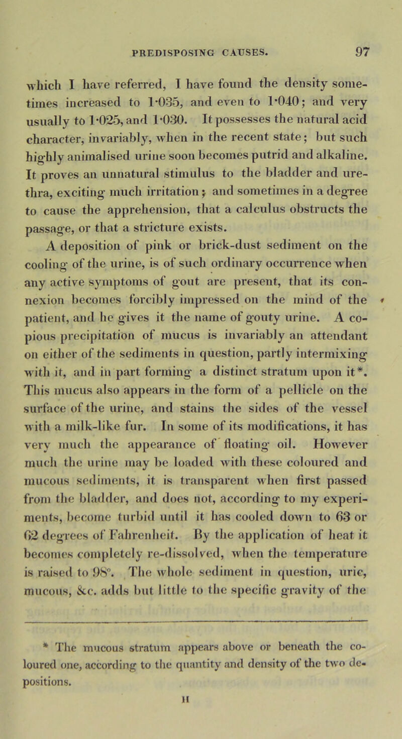 whicli I have referred, I have found the density some- times increased to 1*035, and even to 1*040; and very usually to 1*025, and 1*030. It possesses the natural acid character, invariably, when in the recent state; but such highly animalised urine soon becomes putrid and alkaline. It proves an unnatural stimulus to the bladder and ure- thra, exciting much irritation; and sometimes in a degree to cause the apprehension, that a calculus obstructs the passage, or that a stricture exists. A deposition of pink or brick-dust sediment on the cooling of the urine, is of such ordinary occun*ence when any active symptoms of gout are present, that its con- nexion becomes forcibly impressed on the mind of the * patient, and he gives it the name of gouty urine. A co- pious precipitation of mucus is invariably an attendant on either of the sediments in question, partly intermixing with it, and in part forming a distinct stratum upon it*. This mucus also appears in the form of a pellicle on the surface of the urine, and stains the sides of the vessel with a milk-like fur. In some of its modifications, it has very much the appearance of floating oil. However much the urine may be loaded with these coloured and mucous sediments, it is transparent when first passed from the bladder, and does not, according to my experi- ments, become turbid until it has cooled down to 63 or 62 degrees of Fahrenheit. By the application of heat it becomes completely re-dissolved, when the tempei’ature is raised to 98. The whole sediment in question, uric, mucous, &c. adds but little to the specific gravity of the * The mucous stratum appears above or beneath the co- loured one, according to the quantity and density of the two de- positions. II
