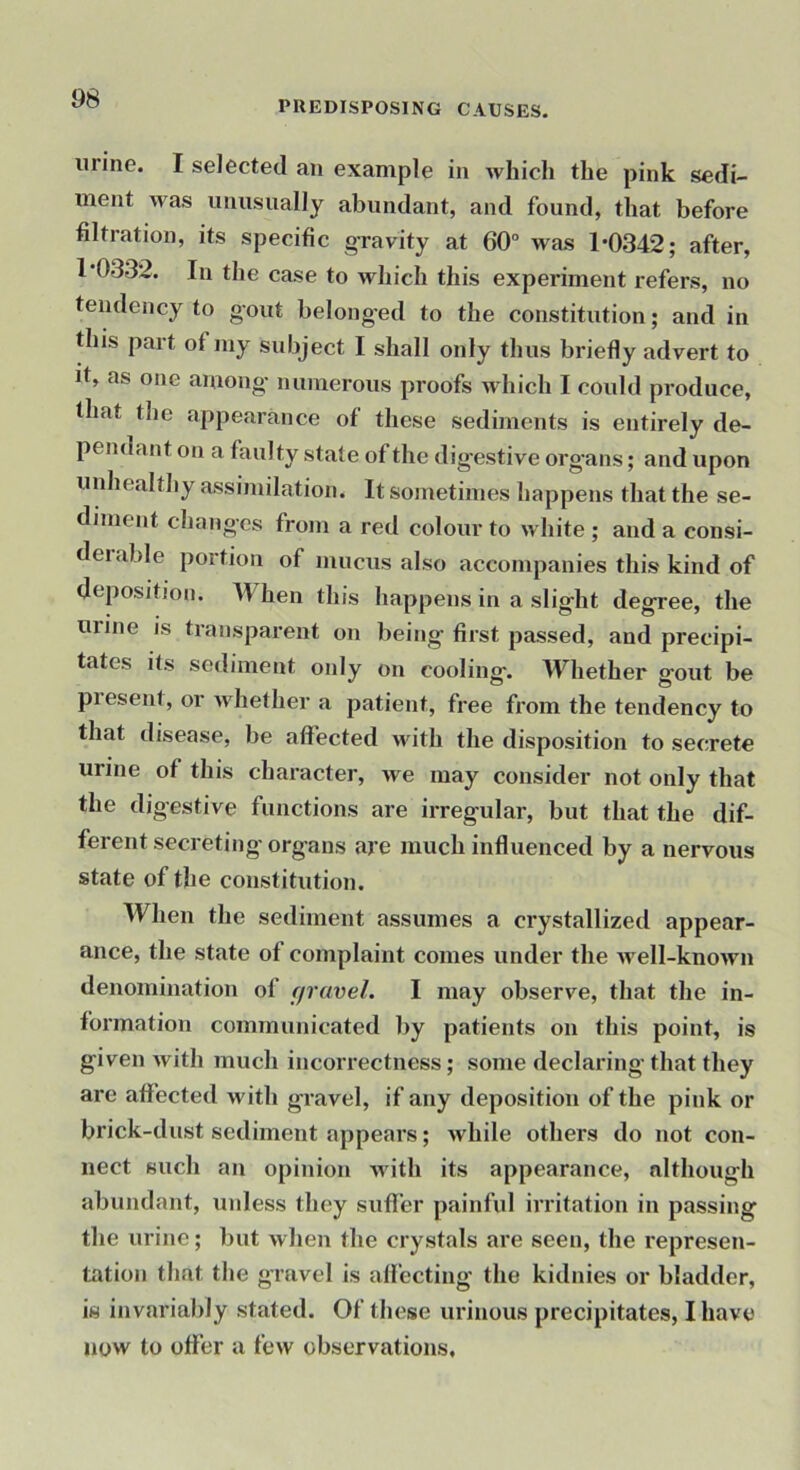 PREDISPOSING CAUSES. urine. I selected an example in which the pink sedi- ment was unusually abundant, and found, that before filtration, its specific gravity at 60“ was 1*0342; after, 1*0332. In the case to which this experiment refers, no tendency to gout belonged to the constitution; and in this part of my subject I shall only thus briefly advert to it, as one among numerous proofs which I could produce, that the appearance of these sediments is entirely de- pendant on a faulty state of the digestive organs; and upon unhealthy assimilation. It sometimes happens that the se- diment changes from a red colour to white ; and a consi- deiable portion of mucus also accompanies this kind of deposition. When this happens in a slight degree, the urine is transparent on being first passed, and precipi- tates its sediment only on cooling. Whether gout be present, or whether a patient, free from the tendency to that disease, be affected Muth the disposition to secrete urine of this character, we may consider not only that the digestive functions are irregular, but that the dif- ferent secreting' organs aie much influenced by a nervous state of the constitution. When the sediment assumes a crystallized appear- ance, the state of complaint comes under the well-known denomination of (jravel. I may observe, that the in- formation communicated by patients on this point, is given with much incorrectness; some declaring that they are affected with gravel, if any deposition of the pink or brick-dust sediment appears; while others do not con- nect such an opinion with its appearance, although abundant, unless they suffer painful irritation in passing the urine; but when the crystals are seen, the represen- tation that the gravel is affecting the kidnies or bladder, is invariably stated. Of these urinous precipitates, I have now to offer a few observations.