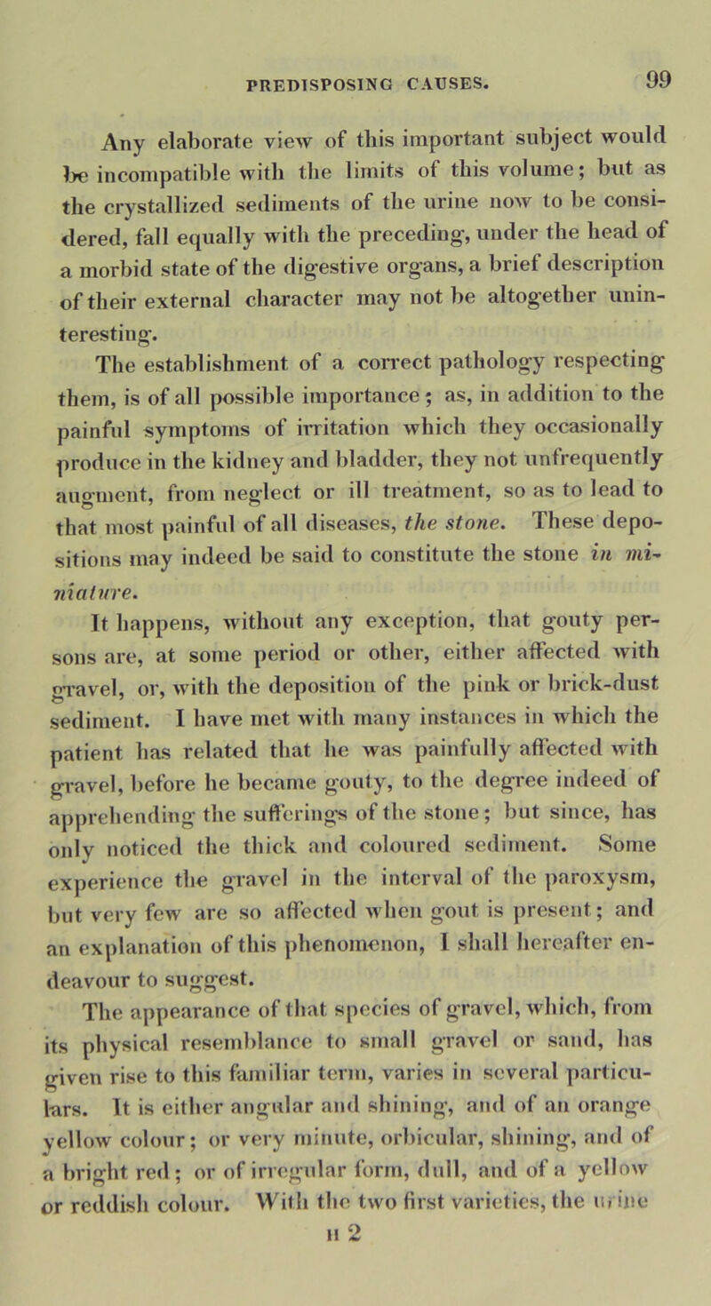 Any elaborate view of this important subject would l>e incompatible with the limits of this volume; but as the crystallized sediments of the urine now to be consi- dered, fall equally with the preceding’, under the head of a morbid state of the dig-estive organs, a brief description of their external chai-acter may not be altog-etber unin- teresting. The establishment of a correct pathology respecting them, is of all possible importance; as, in addition to the painful symptoms of irritation which they occasionally produce in the kidney and bladder, they not unfrequently auo-ment, from neglect or ill treatment, so as to lead to that most painful of all diseases, the stone. These depo- sitions may indeed be said to constitute the stone in mU niainre. It happens, without any exception, that gouty per- sons are, at some period or other, either affected Avith gravel, or, Avith the deposition of the pink or lirick-dust sediment. I have met with many instances in which the patient has related that he was painfully affected Avith gravel, before he became gouty, to the degree indeed of apprehending the sufferings of the stone; but since, has only noticed the thick and coloured sediment. Some experience the gravel in the interval of the paroxysm, but very few are so affected Avhen gout is present; and an explanation of this phenomenon, 1 shall hereafter en- deavour to suggest. The appearance of that species of gravel, Avhich, from its physical resemblance to small gravel or sand, has given rise to this familiar term, varies in several particu- lars. It is either angular and shining, and of an orange yellow colour; or very minute, orbicular, shining, and of a bright red; or of irregular form, dull, and of a yelloAv or reddish colour. With the two first varieties, the lu ine n 2