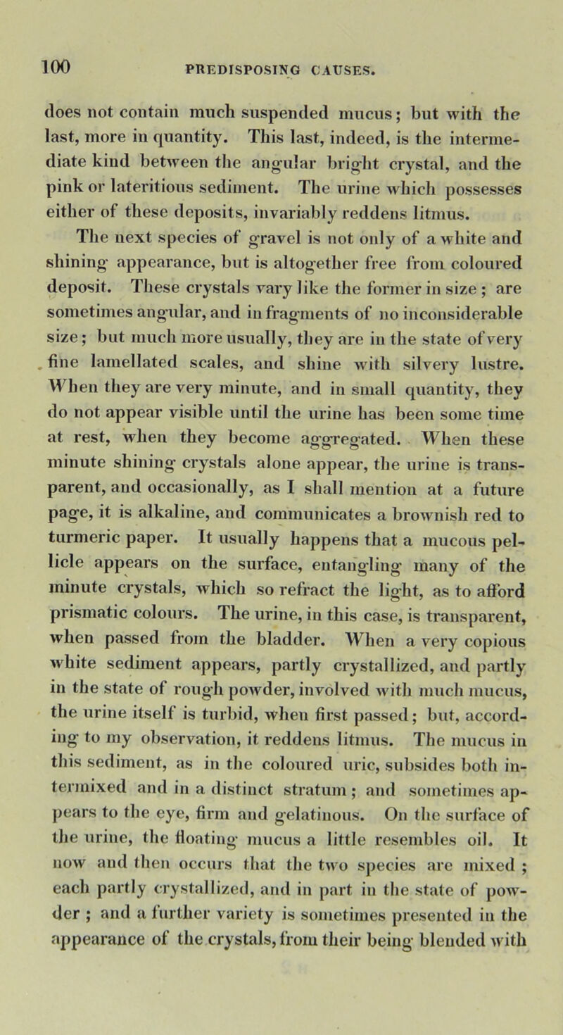 does not contain much suspended mucus; but with the last, more in quantity. This last, indeed, is the interme- diate kind between the ang'ular brig'ht crystal, and the pink or lateritious sediment. The urine which possesses either of these deposits, invariably reddens litmus. The next species of gravel is not only of a white and shining appeai'ance, but is altogether free from coloured deposit. These crystals vary like the former in size ; are sometimes angular, and in fragments of no inconsiderable size; but much more usually, they are in the state of very . fine lamellated scales, and shine with silvery lustre. When they are very minute, and in small quantity, they do not appear visible until the urine has been some time at rest, when they become aggregated. When these minute shining crystals alone appear, the urine is trans- parent, and occasionally, as I shall mention at a future page, it is alkaline, and communicates a brownish red to turmeric paper. It usually happens that a mucous pel- licle appears on the surface, entangling many of the minute crystals, which so refract the light, as to afford prismatic colours. The urine, in this case, is transparent, when passed from the bladder. When a very copious white sediment appears, partly crystallized, and partly in the state of rough poivder, involved with much mucus, the urine itself is turbid, when first passed; but, accord- ing to my observation, it reddens litmus. The mucus in this sediment, as in the coloured uric, subsides both in- termixed and in a distinct stratum ; and sometimes ap- pears to the eye, firm and gelatinous. On the surface of the urine, the floating mucus a little resend)les oil. It now and then occurs that the two species are mixed ; each partly crystallized, and in part in tlie state of poAV- der ; and a further variety is sometimes presented in the appearance of the crystals, from their being blended with