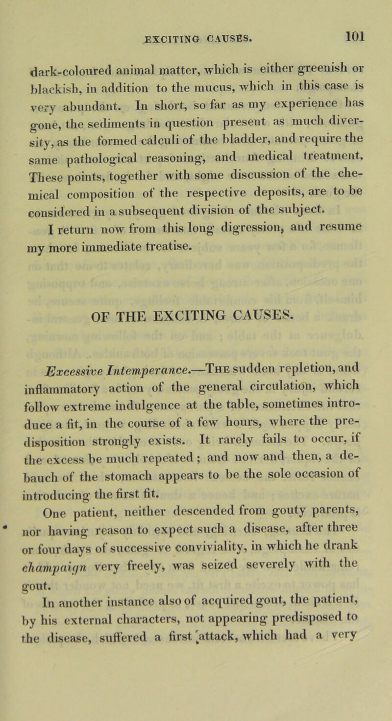 dark-coloured animal matter, which is either greenish or blackish, in addition to the mucus, which in this case is very abundant. In short, so far as my experience has gone, the sediments in question present as much diver- sity, as the formed calculi of the bladder, and require the same pathological reasoning, and medical treatment. These points, together with some discussion of the che- mical composition of the respective deposits, are to be considered in a subsequent division of the subject. I return now from this long digression, and resume my more immediate treatise. OF THE EXCITING CAUSES. Excessive Intemperance.—sudden repletion, and inflammatory action of the general circulation, which follow extreme indulgence at the table, sometimes intro- duce a fit, in the course of a few hours, where the pre- disposition strongly exists. It rarely fails to occur, if the excess be much repeated ; and now and then, a de- ])auch of the stomach appears to be the sole occasion of introducing the first fit. One patient, neither descended from gouty parents, nor having reason to expect such a disease, after three or four days of successive conviviality, in which he drank champaiffn very freely, was seized severely with the gout. In another instance also of acquired gout, the patient, by his external characters, not appearing predisposed to the disease, suftered a first 'attack, which had a very