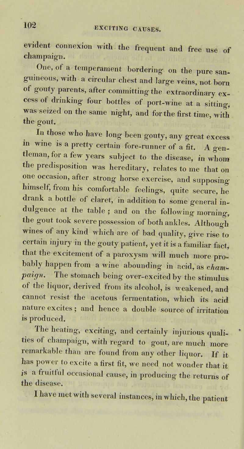 exciting causes. evident connexion with the frequent and free use of chain pa ig-n. One, of a temperament bordering- on the pure san- guineous, with a circular chest and large veins, not born of gouty parents, after committing the extraordinary ex- cess of drinking four bottles of port-wine at a sitting, was seized on the same night, and for the first time, Avith the gout. In those who have long been gouty, any great excess in wine is a pretty certain fore-runner of a fit. A gen- tleman, for a few years subject to the disease, in Avhom the predisposition was hereditary, relates to me that on one occasion, after strong horse exercise, and supposing himself, from his comfortable feelings, quite secure, he diank a bottle of claret, in addition to some general in- dulgence at the table ; and on the following morning, the gout took severe possession of both ankles. Although wines of any kind which are of bad quality, give rise to certain injury in the gouty patient, yet it is a familiar fact, that the excitement of a paroxysm Avill much more pro- bably happen from a wine abounding in acid, as cham^ paign. The stomach being over-excited by the stimulus of the liquor, derived from its alcohol, is Aveakened, and cannot resist the acetous fermentation, Avhich its acid natui e excites ; and hence a double source of irritation is produced. The heating, exciting, and certainly injurious quali- ties of champaign, with regard to gout, are much more remarkable than are found from any other liquor. If it has poAver to excite a first fit, Ave need not Avonder that it is a fruilfni occasional cause, in producing- the returns of the disease. 1 have met Avith several instances, in Avhich, the patient