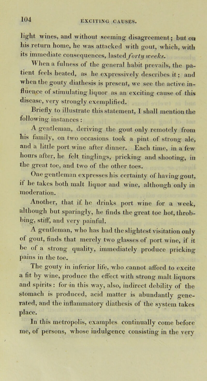 lig’lit wines, and without seeming disag’reement; baton liis return home, he was attacked with gout, which, with its immediate consequences, lasted forty weeks. WJien a fulness of the general habit prevails, the pa- tient feels heated, as he expressively describes it; and when the gouty diathesis is present, we see the active in- fluence of stimulating liquor as an exciting cause of this disease, very strongly exemplified. Briefly to illustrate this statement, I shall mention the following instances: A gentleman, deriving the gout only remotely from liis family, on two occasions took a pint of strong ale, and a little port wine after dinner. Each time, in a few hours after, he felt tinglings, pricking and shooting, in the great toe, and two of the other toes. One gentleman expresses his certainty of having gout, if he takes both malt liquor and wine, although only in moderation. Another, that if he drinks port wine for a week, although but sparingly, he finds the great toe hot, throb- bing, stiff, and very painful. A gentleman, who has had the slightest visitation only of gout, finds that merely two glasses of port wine, if it be of a strong quality, immediately produce pricking pains in the toe. The gouty in inferior life. M ho cannot afford to excite a fit by wine, produce the effect M'ith strong malt liquors and spirits: for in this way, also, indirect debility of the stomach is produced, acid matter is abundantly gene- rated, and the inflammatory diathesis of the system takes place. In this metropolis, examples continually come before me, of persons, whose indulgence consisting in the very
