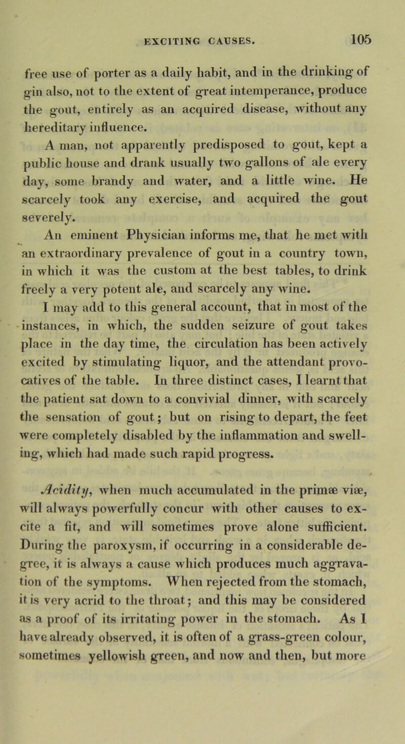 free use of porter as a daily habit, and in the drinking of gin also, not to the extent of great intemperance, produce the gout, entirely as an accpiired disease, without any hereditaiy influence. A man, not apparently predisposed to gout, kept a public house and drank usually two gallons of ale ev^ery day, some brandy and water, and a little wine. He scarcely took any exercise, and acquired the gout severely. An eminent Physician informs me, that he met with an extraordinary prevalence of gout in a country town, in which it was the custom at the best tables, to drink freely a very potent ale, and scarcely any Avine. I may add to this general account, that in most of the instances, in which, the sudden seizure of gout takes place in the day time, the circulation has been actively excited by stimulating liquor, and the attendant provo- catives of the table. In three distinct cases, I learnt that the patient sat down to a convivial dinner, with scarcely tlie sensation of gout; but on rising to depart, the feet Avere completely disabled by the inflammation and swell- ing, which had made such rapid progress. Acidity, Avhen much accumulated in the primee vise, will always poAverfully concur Avith other causes to ex- cite a fit, and Avill sometimes prove alone sufficient. During the paroxysm, if occurring in a considerable de- gree, it is always a cause which produces much aggrava- tion of the symptoms. When rejected from the stomach, it is very acrid to the throat; and this may be considered as a proof of its irritating power in the stomach. As 1 have already observed, it is often of a grass-green colour, sometimes yellowish green, and now and then, but more