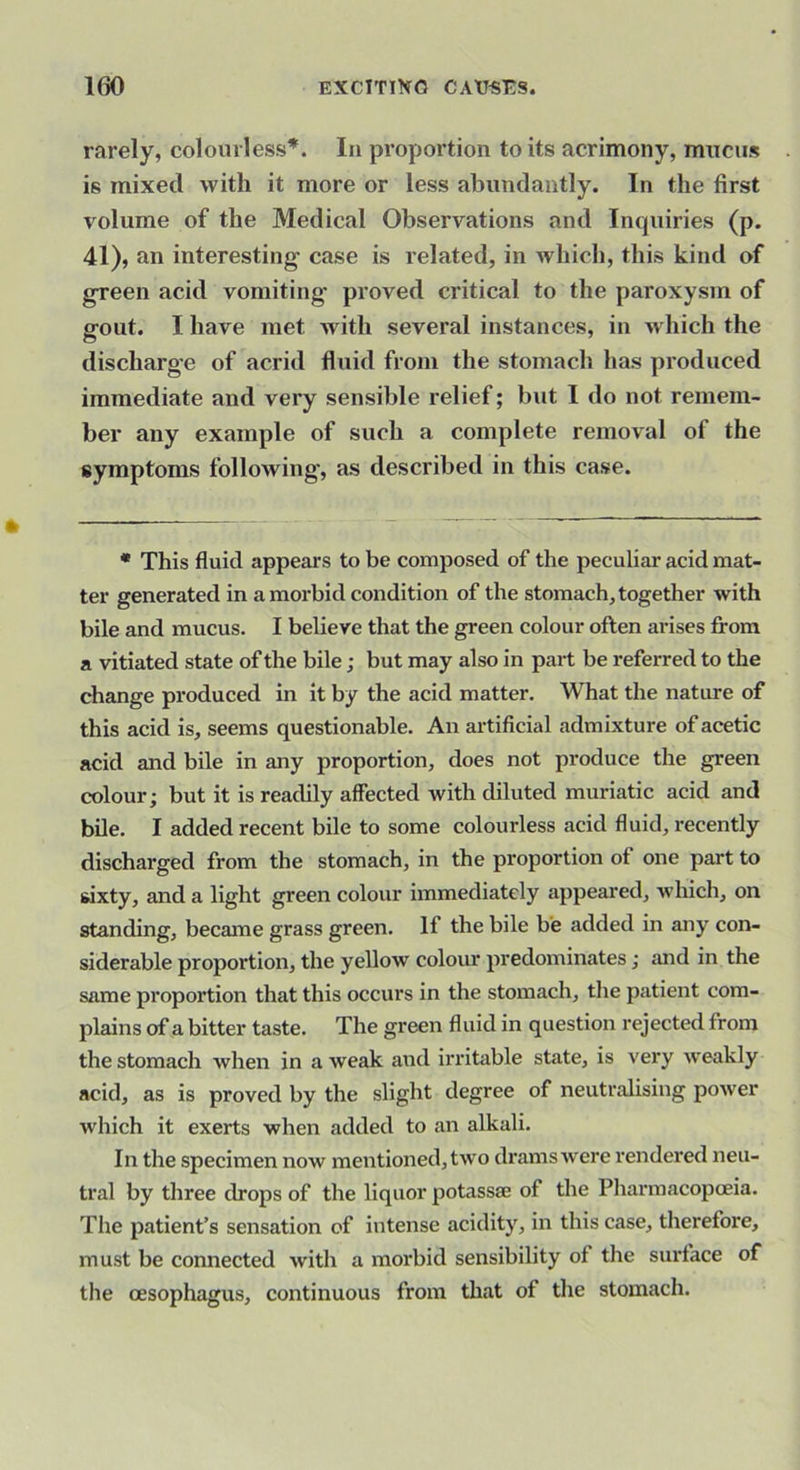 rarely, colourless*. In px’oportion to its acrimony, mucus is mixed with it more or less abundantly. In the first volume of the Medical Observations and Incpiiries (p. 41), an interesting' case is related, in which, this kind of green acid vomiting proved critical to the paroxysm of gout. I have met with several instances, in Avhich the discharge of acrid fluid from the stomach has produced immediate and very sensible relief; but I do not remem- ber any example of such a complete removal of the symptoms following’, as described in this case. • This fluid appears to be composed of the peculiar acid mat- ter generated in a morbid condition of the stomach, together with bile and mucus. I believe that the green colour often arises from a vitiated state of the bile; but may also in part be referred to the change produced in it by the acid matter. What the nature of this acid is, seems questionable. An artificial admixture of acetic acid and bile in any proportion, does not produce the green colour; but it is readily affected with diluted muriatic acid and bile. I added recent bile to some colourless acid fluid, recently discharged from the stomach, in the proportion of one part to sixty, and a light green colour immediately appeared, which, on standing, became grass green. If the bile be added in any con- siderable proportion, the yellow colour predominates; and in the same proportion that this occurs in the stomach, the patient com- plains of a bitter taste. The green fluid in question rejected from the stomach when in a weak and irritable state, is very weakly acid, as is proved by the slight degree of neutralising power which it exerts when added to an alkali. In the specimen now mentioned, two dramswere rendered neu- tral by three drops of the liquor potassse of the Pharmacopoeia. The patient’s sensation of intense acidity, in this case, therefore, must be connected with a morbid sensibility of the surface of the oesophagus, continuous from that of the stomach.