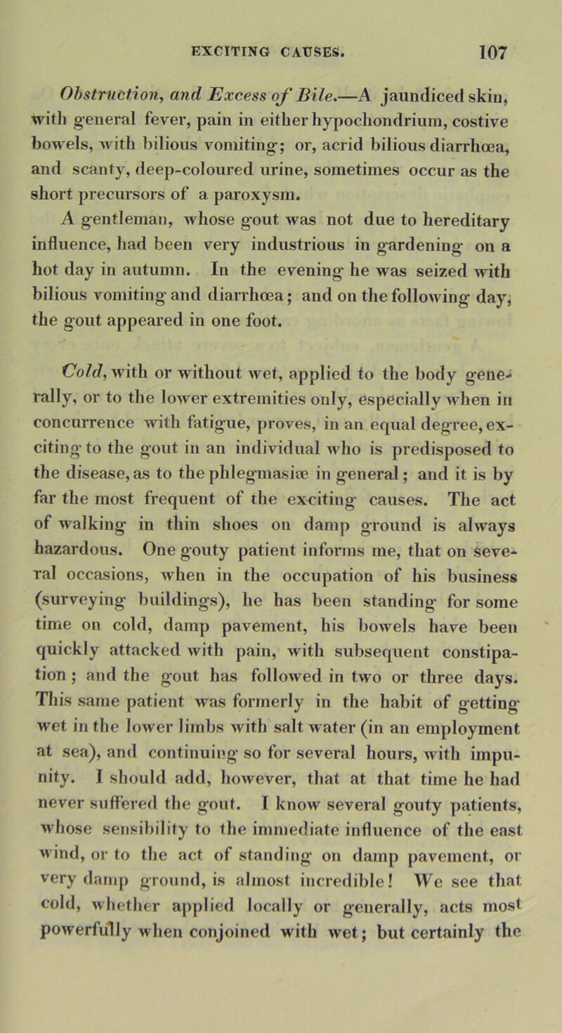 Ohstrnction, and Excess of Bile.—A jaundiced skin, witli general fever, pain in either hypocliondrium, costive bowels, with bilious vomiting; or, acrid bilious diarrhoea, and scanty, deep-coloured urine, sometimes occur as the short precursors of a paroxysm. A gentleman, whose gout was not due to hereditary influence, had been very industrious in gardening on a hot day in autumn. In the evening he was seized with bilious vomiting and diarrhoea; and on the following day, the gout appeared in one foot. CoW, with or without wet, applied to the body gene- rally, or to the lower extremities only, especially m hen in concurrence with fatigue, proves, in an equal deg'ree, ex- citing to the gout in an individual who is predisposed to the disease,as to thephlegmasite in general; and it is by far the most frequent of the exciting causes. The act of walking in thin shoes on damp ground is always hazardous. One gouty patient infoi’ms me, that on seve- ral occasions, when in the occupation of his business (surveying buildings), he has been standing for some time on cold, damp pavement, his bowels have been quickly attacked with pain, with subsequent constipa- tion ; and the gout has followed in two or three days. Tliis same patient was formerly in the habit of getting- wet in the lower limbs with salt water (in an employment at sea), and continuing so for several hours, with impu- nity. I should add, however, that at that time he had never suffered the gout. I know several gouty patients, whose sensibility to the immediate influence of the east wind, or to the act of standing on damp pavement, or very damp ground, is almost incredible! We see that cold, whether applied locally or generally, acts most powerfully when conjoined with wet; but certainly the