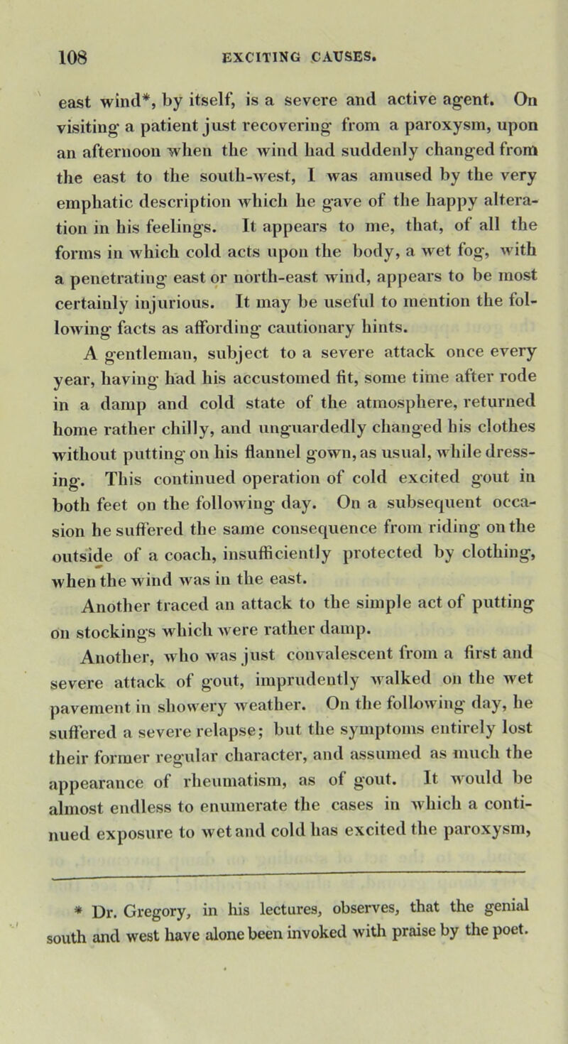 ' east wind*, by itself, is a severe and active agent. On visiting a patient just recovering from a paroxysm, upon an afternoon when the wind had suddenly changed from the east to the south-Avest, I was amused by the very emphatic description which he gave of the happy altera- tion in his feelings. It appears to me, that, of all the forms in which cold acts upon the body, a wet fog, with a penetrating east or north-east wind, appears to be most certainly injurious. It may be useful to mention the fol- lowing facts as affording cautionary hints. A gentleman, subject to a severe attack once every year, having had his accustomed fit, some time after rode in a damp and cold state of the atmosphere, returned home lather chilly, and unguardedly changed his clothes Avithout putting on his flannel gown, as usual, Avhile dress- ing. This continued operation of cold excited gout in both feet on the following day. On a subsequent occa- sion he suffered the same consequence from riding on the outside of a coach, insufficiently protected by clothing, when the wind Avas in the east. Another traced an attack to the simple act of putting on stockings which Avere rather damp. Another, who aa as just convalescent from a first and severe attack of gout, imprudently Avalked on the wet pavement in showery Aveather. On the following day, he suffered a severe relapse; but the symptoms entirely lost their former regular character, and assumed as much the appearance of rheumatism, as of gout. It would be almost endless to enumerate the cases in Avhich a conti- nued exposure to Avetand cold has excited the paroxysm, * Dr. Gregory, in his lectures, observes, that the genial south and west have alone been invoked with praise by the poet.