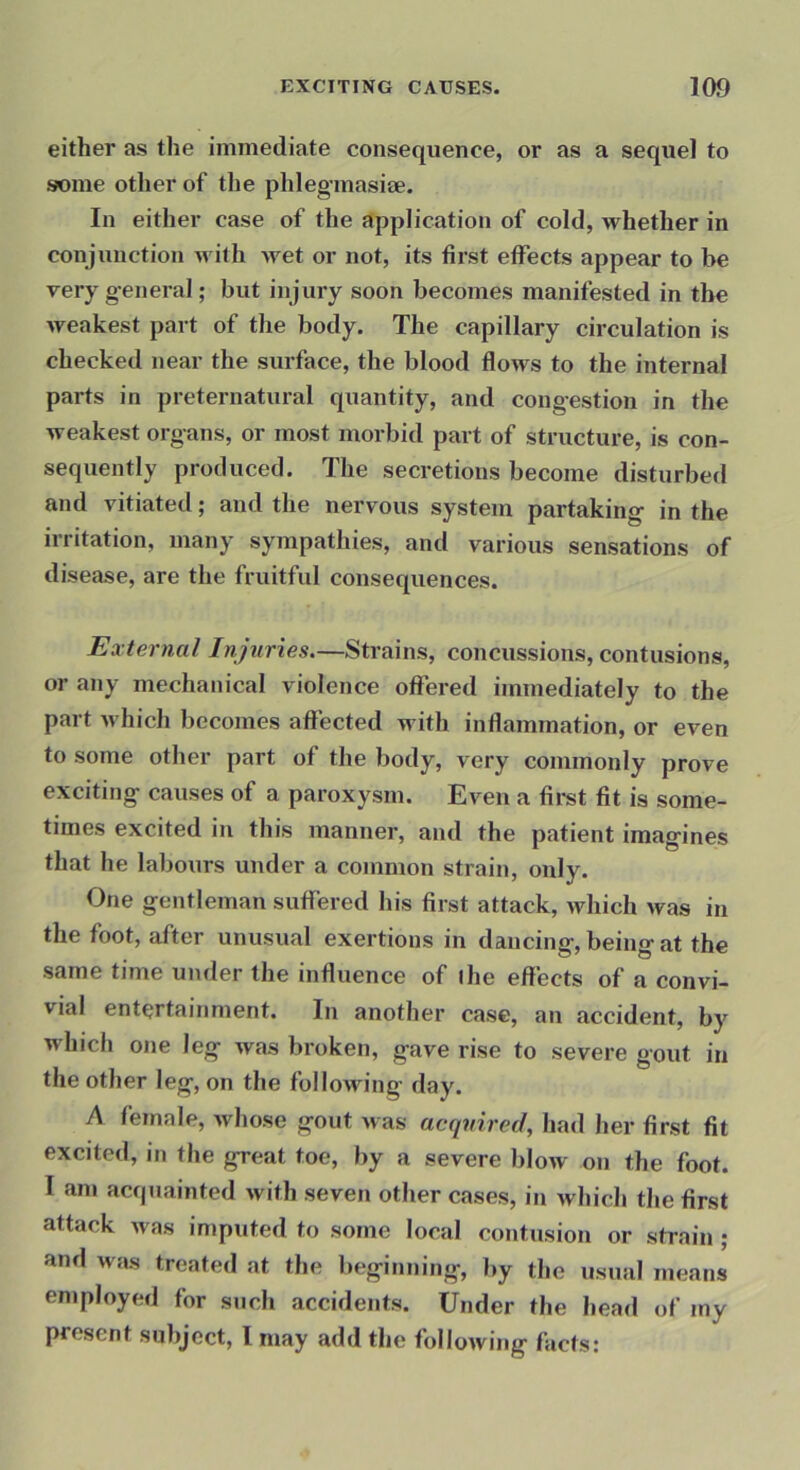 either as the immediate consequence, or as a sequel to some other of the phlegmasite. In either case of the application of cold, whether in conjunction with wet or not, its first effects appear to be very general; but injury soon becomes manifested in the weakest part of the body. The capillary circulation is checked near the surface, the blood flows to the internal parts in preternatural quantity, and congestion in the weakest organs, or most morbid part of structure, is con- sequently produced. The secretions become disturbed and vitiated; and the nervous system partaking in the irritation, many sympathies, and various sensations of disease, are the fruitful consequences. External Injuries.—Strains, concussions, contusions, or any mechanical violence offered immediately to the part which becomes affected with inflammation, or even to some other part of the body, very commonly prove exciting causes of a paroxysm. Even a fii-st fit is some- times excited in this manner, and the patient imagines that he labours under a common strain, only. One gentleman suffered his first attack, which was in the foot, after unusual exertions in dancing, being at the same time under the influence of ihe effects of a convi- vial entertainment. In another case, an accident, by which one leg was broken, gave rise to severe gout in the other leg, on the following day. A female, whose gout was acquired, had her first fit excited, in the great toe, by a severe blow on the foot. I am acquainted with seven other cases, in which the first attack was imputed to some local contusion or strain ; and was treated at the beginning, by the usual means employed for such accidents. Under the head of my present subject, I may add the following facts: