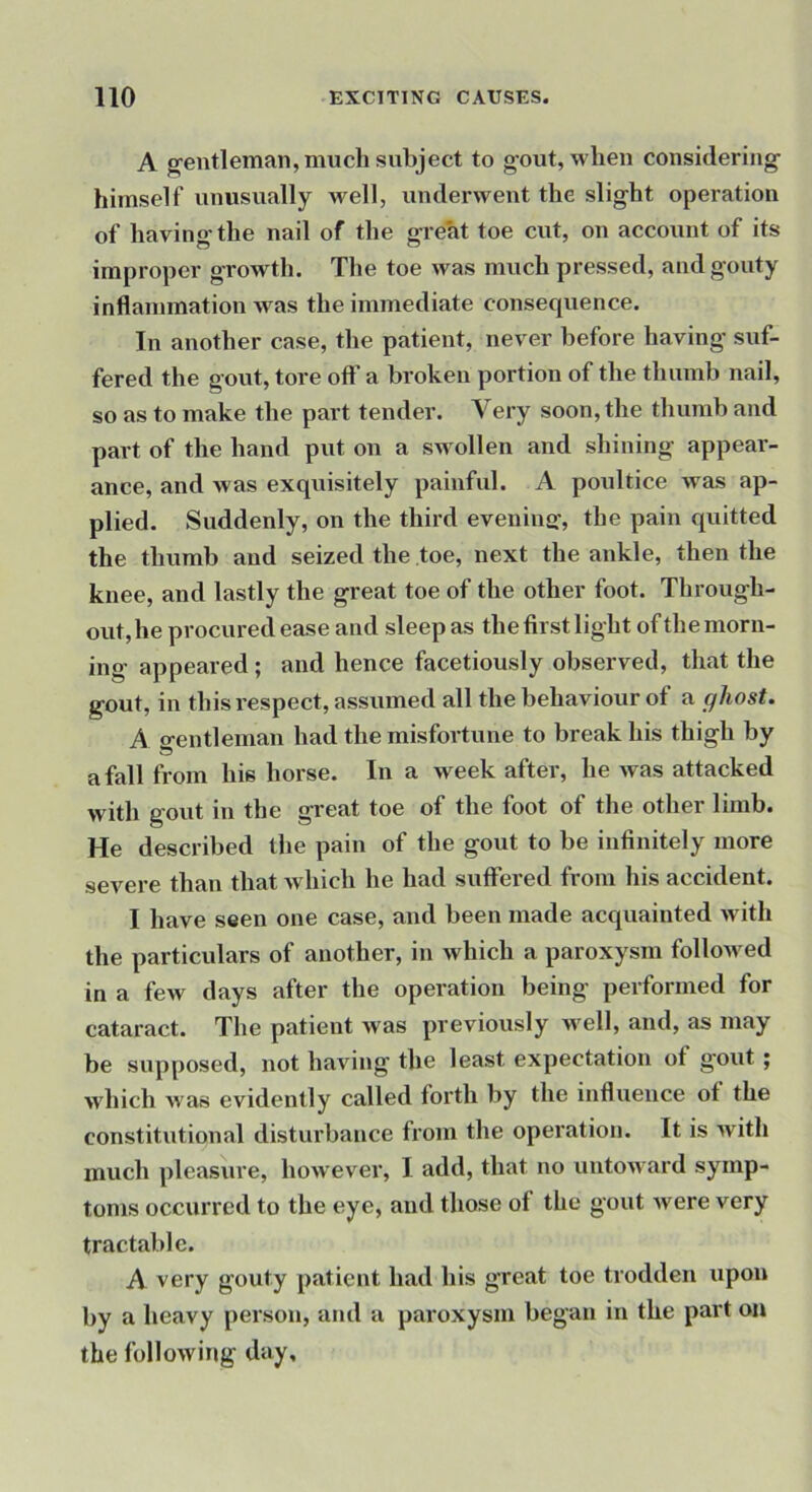 A g'entleman, much subject to g-out, when considering- himself unusually well, underwent the slight operation of having the nail of the great toe cut, on account of its improper growth. The toe was much pressed, and gouty inflammation was the immediate consequence. In another case, the patient, never before having suf- fered the gout, tore oft' a broken portion of the thumb nail, so as to make the part tender. Very soon, the thumb and part of the hand put on a swollen and shining appear- ance, and was exquisitely painful. A poultice was ap- plied. Suddenly, on the third evenina', the pain quitted the thumb and seized the toe, next the ankle, then the knee, and lastly the great toe of the other foot. Through- out, he procured ease and sleep as the first light of the morn- ing appeared; and hence facetiously observed, that the gout, in this respect, assumed all the behaviour of a ghost. A gentleman had the misfortune to break his thigh by a fall from his horse. In a week after, he was attacked with gout in the great toe of the foot of the other limb. He described the pain of the gout to be infinitely more severe than that which he had suffered from his accident. I have seen one case, and been made acquainted with the particulars of another, in which a paroxysm follo-wed in a few days after the operation being performed for cataract. The patient was previously well, and, as may be supposed, not having the least expectation of gout; which was evidently called forth by the influence of the constitutional disturbance from the operation. It is with much pleasure, however, I add, that no untoward symp- toms occurred to the eye, and those of the gout were very tractable. A very gouty patient had his great toe trodden upon by a heavy pei'son, and a paroxysm began in the part on the following day.