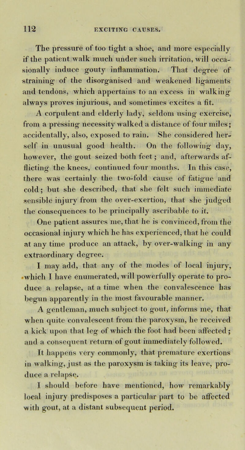 The pressure of too tig-ht a shoe, and more especially if the patient walk much under such irritation, will occa- sionally induce gouty inflammation. That degree of straining- of the disorganised and weakened ligaments and tendons, which appertains to an excess in walking always proves injurious, and sometimes excites a fit. A corpulent and elderly lady, seldom using exercise, from a pressing necessity walked a distance of four miles; accidentally, also, exposed to rain. She considered her- self in unusual good health. On the following day, however, the gout seized both feet; and, afterwards af- flicting the knees, continued four months. In this case, there was certaiidy the two-fold cause of fatigue and cold; but she described, that she felt such immediate sensible injury from the over-exertion, that she judged the consequences to be principally ascribable to it. One patient assures me, that he is convinced, from the occasional injury which he has experienced, that he could at any time produce an attack, by over-walking in any extraordinary degree. I may add, that any of the modes of local injury, •which I have enumerated, will powerfully operate to pro- duce a relapse, at a time when the convalescence has begun apparently in the most favourable manner. A gentleman, much subject to gout, informs me, that when quite convalescent from the paroxysm, he received a kick upon that leg of which the foot had been affected; and a consequent return of gout immediately followed. It happens very commonly, that premature exertions in walking, just as the paroxysm is taking its leave, pro- duce a relapse. 1 should before have mentioned, how remarkably local injury predisposes a particular part to be aftected with gout, at a distant subsequent period.