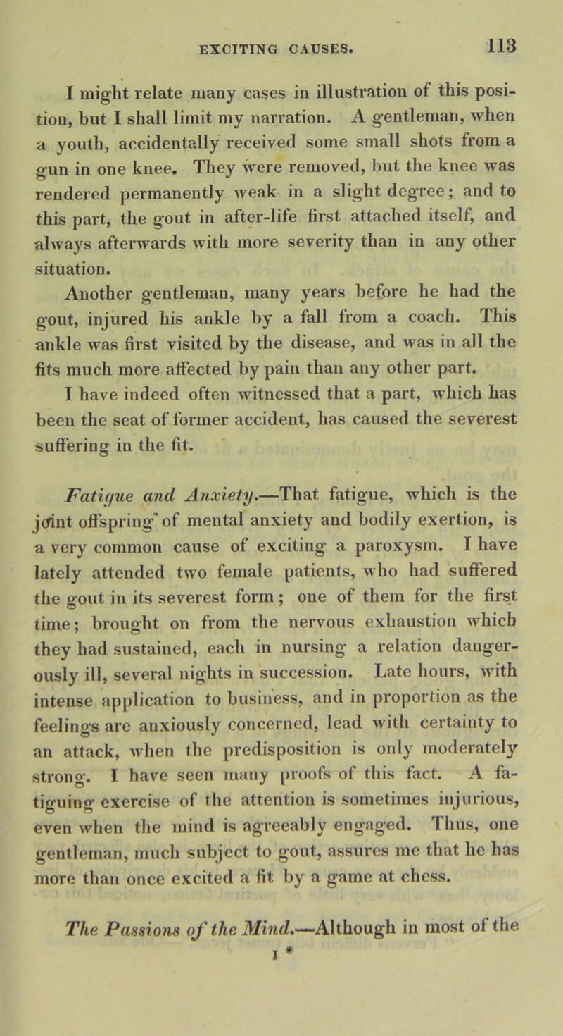 I might relate many cases in illustration of this posi- tion, but 1 shall limit my narration. A gentleman, when a youth, accidentally received some small shots from a gun in one knee. They were removed, hut the knee was rendered permanently weak in a slight degree; and to this part, the gout in after-life first attached itself, and always afterwards with more severity than in any other situation. Another gentleman, many years before he had the gout, injured his ankle by a fall from a coach. This ankle was first visited by the disease, and was in all the fits much more affected by pain than any other part. 1 have indeed often witnessed that a part, which has been the seat of former accident, has caused the severest suffering in the fit. Fatigue and Anxiety.—That fatigue, which is the jcfint offspring'of mental anxiety and bodily exertion, is a very common cause of exciting a paroxysm. I have lately attended two female patients, who had suffered the gout in its severest form; one of them for the first time; brought on from the nervous exhaustion which they had sustained, each in nursing a relation danger- ously ill, several nights in succession. Late hours, with intense application to business, and in proportion as the feelings are anxiously concerned, lead with certainty to an attack, when the predisposition is only moderately strong. I have seen many proofs of this fact. A fa- tiguing exercise of the attention is sometimes injurious, even when the mind is agreeably engaged. Thus, one gentleman, much subject to gout, assures me that he has more than once excited a fit by a game at chess. The Passions oj' the iVfiwrf.—-Although in most of the I *