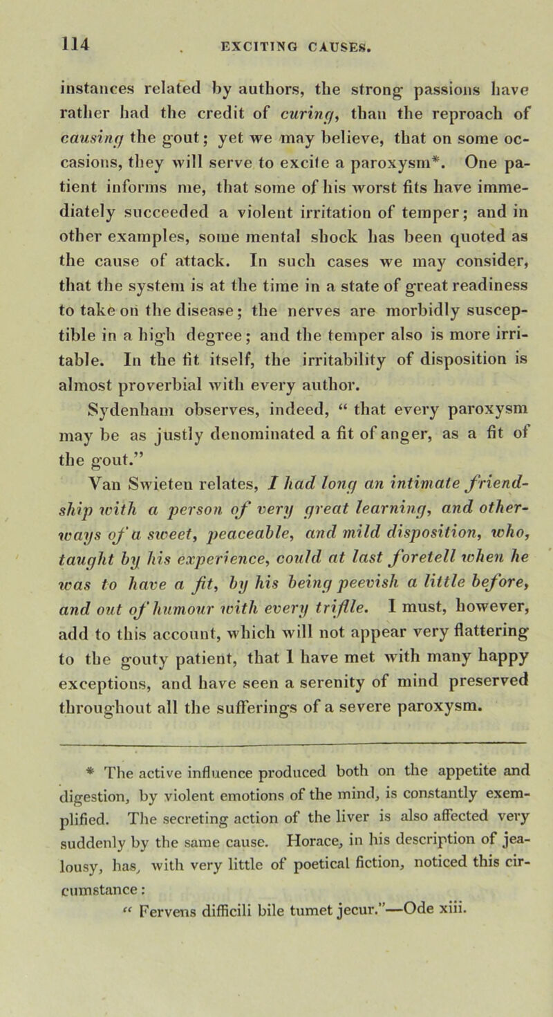 instances related by authors, the strong passions have ratlier had the credit of curing, than the reproach of causing the gout; yet we may believe, that on some oc- casions, they will serve to excife a paroxysm*. One pa- tient informs me, that some of his worst fits have imme- diately succeeded a violent irritation of temper; and in other examples, some mental shock has been quoted as the cause of attack. In such cases we may consider, that the system is at the time in a state of great readiness to take on the disease; the nerves are morbidly suscep- tible in a high degree; and the temper also is more irri- table. In the fit itself, the irritability of disposition is almost proverbial with every author. Sydenham observes, indeed, “ that every paroxysm may be as justly denominated a fit of anger, as a fit of the gout.” Van Swieten relates, / had long an intimate friend- ship with a person of very great learning, and other- ways of a siveet, peaceable, and mild disposition, tcho, taught by his experience, could at last foretell when he teas to have a fit, by his being peevish a little before, and out of humour with every triflle. I must, however, add to this account, which will not appear very flattering to the gouty patient, that 1 have met with many happy exceptions, and have seen a serenity of mind preserved throughout all the sufferings of a severe paroxysm. * The active influence produced both on the appetite and digestion, by violent emotions of the mind, is constantly exem- plified. Tlie secreting action of the liver is also affected very suddenly by the same cause. Horace, in his description of jea- lousy, has, Avith very little of poetical fiction, noticed this cir- cumstance : “ Fervens difficili bile tumet jecur.”—Ode xiii.