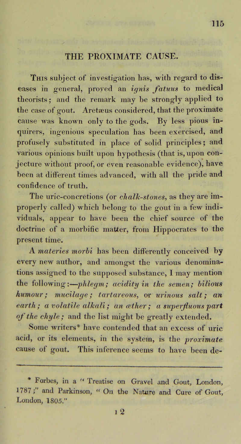 THE PROXIMATE CAUSE. This subject of investigation has, with regard to dis- eases in general, proved an ignis fatuus to medical theorists; and the remark may be strongly applied to the case of gout. Areteeus considered, that the proximate cause was known only to the gods. By less pious in- quirers, ing’enious speculation has been exercised, and profusely substituted in place of solid principles; and various opinions built upon hypothesis (that is, upon con- jecture without proof, or even reasonable evidence), have been at different times advanced, with all the pride and confidence of truth. The uric-concretions (or chalk-stones, as they are im- properly called) which belong to the gout in a few indi- viduals, appear to have been the chief source of the doctrine of a morbific matter, from Hippocrates to the present time. A materies morhi has been differently conceived by every new author, and amongst the various denomina- tions assigned to the supposed substance, I may mention the following;—■phlegm; acidity in the semen; bilious humour; mucilage; tortureous, or urinous salt; an earth; a volatile alkali ; another; a superfluous part oj'the chyle; and the list might be greatly extended. Some writers* have contended that an excess of uric acid, or its elements, in the system, is the proximate cause of gout. This inference seems to have been de- • Forbes, in a Treatise on Gravel and Gout, London, 1787and Parkinson, “ Ou the Nature and Cure of Gout, London, 1805.” 1 2