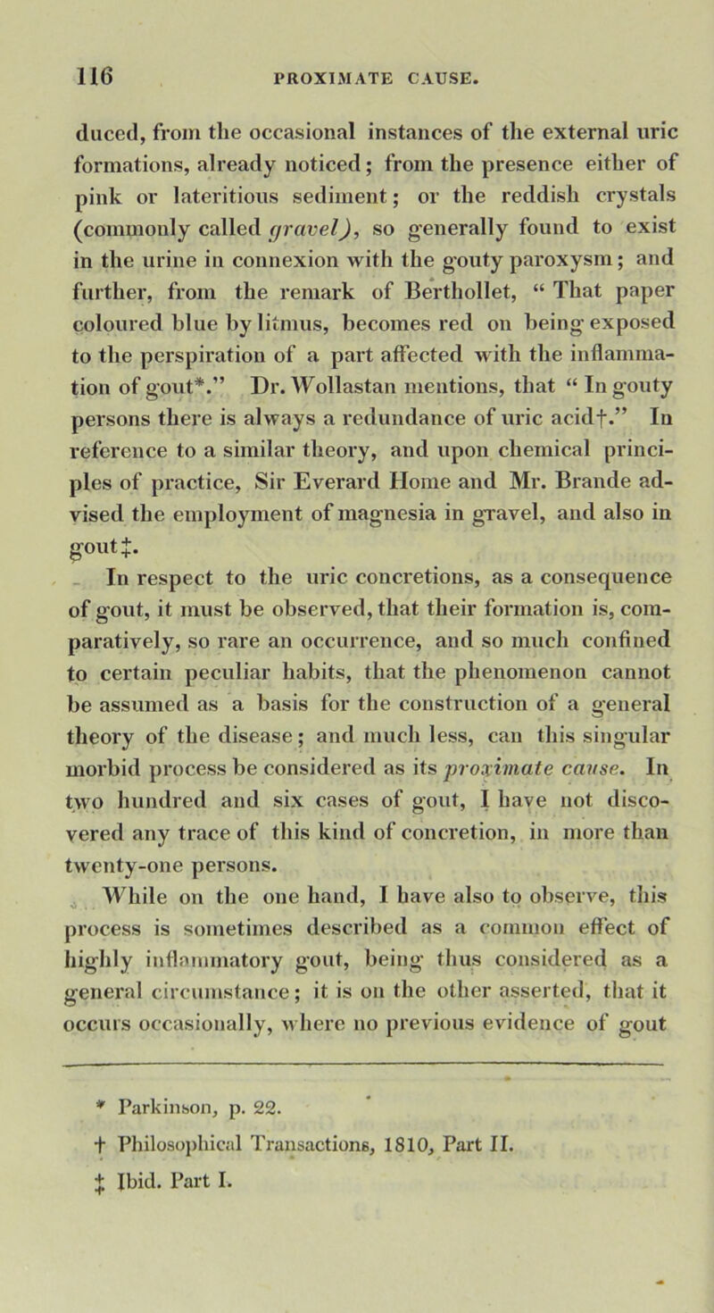 duced, from the occasional instances of the external uric formations, already noticed; from the presence either of pink or lateritious sediment; or the reddish crystals (commonly called fjravel), so generally found to exist in the urine in connexion with the g'outy paroxysm; and farther, from the remark of Berthollet, “ That paper coloured blue by litmus, becomes red on being exposed to the perspiration of a part affected with the inflamma- tion of gout*.” Dr. Wollastan mentions, that “ In gouty persons there is always a redundance of uric acidf.” In reference to a similar theory, and upon chemical princi- ples of practice. Sir Everard Home and Mr. Braude ad- vised the employment of magnesia in gravel, and also in goutj. _ In respect to the uric concretions, as a consequence of gout, it must be observed, that their formation is, com- paratively, so rare an occurrence, and so much confined to certain peculiar habits, that the phenomenon cannot be assumed as a basis for the construction of a general theory of the disease; and much less, can this singular morbid process be considered as its proximate cavse. In two hundred and six cases of gout, I have not disco- vered any trace of this kind of concretion, in more than twenty-one persons. j While on the one hand, I have also to observe, this process is sometimes described as a common effect of highly inflammatory gout, being thus considered as a general circumstance; it is on the other asserted, that it occurs occasionally, u here no previous evidence of gout * Parkiiihon, p. 22. + Philosophical Transactions, 1810, Part II.