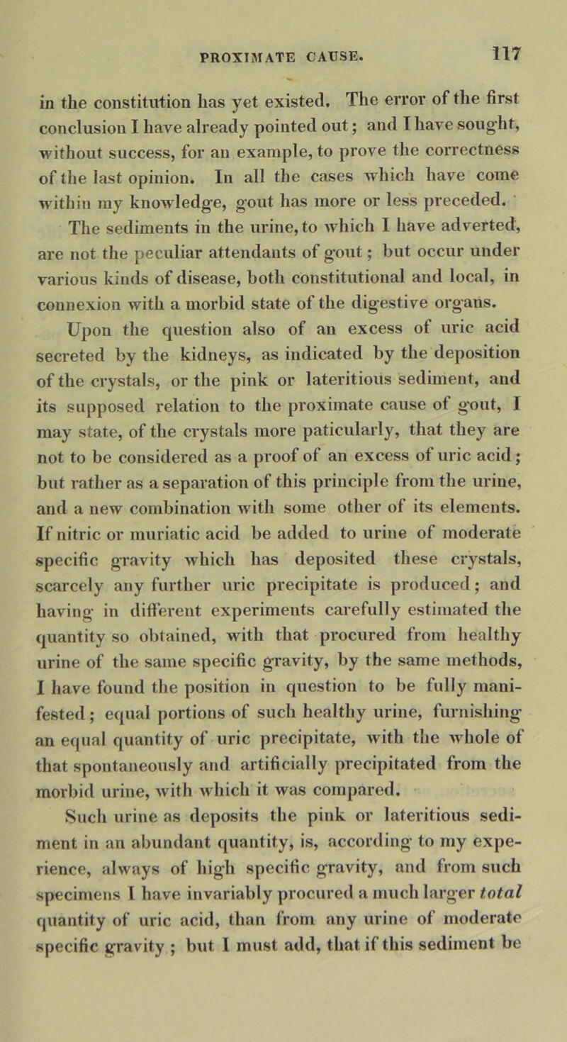 in the constitution has yet existed. The error of the first conclusion I have already pointed out; and I have sought, without success, for an example, to prove the coi’rectness of the last opinion. In all the cases which have come within my knowledge, gout has more or less preceded. The sediments in the urine, to which I have adverted, are not the peculiar attendants of gout; but occur under various kinds of disease, both constitutional and local, in connexion with a morbid state of the digestive organs. Upon the question also of an excess of uric acid secreted by the kidneys, as indicated by the deposition of the crystals, or the pink or lateritious sediment, and its supposed relation to the proximate cause of gout, I may state, of the crystals more paticularly, that they are not to be considered as a proof of an excess of uric acid; but rather as a separation of this principle from the urine, and a new combination with some other of its elements. If nitric or muriatic acid be added to urine of moderate specific gravity which has deposited these crystals, scarcely any further uric precipitate is produced; and having in different experiments carefully estimated the quantity so obtained, with that procured from healthy urine of the same specific gravity, by the same methods, I have found the position in question to be fully mani- fested ; equal portions of such healthy urine, furnishing an equal quantity of uric precipitate, with the whole of that spontaneously and artificially precipitated from the morbid urine, with which it was compared. Such urine as deposits the pink or lateritious sedi- ment in an abundant quantity, is, according to my expe- rience, always of high specific gravity, and from such specimens I have invariably procured a much larger total quantity of uric acid, than from any urine of moderate specific gravity ; but I must add, that if this sediment be